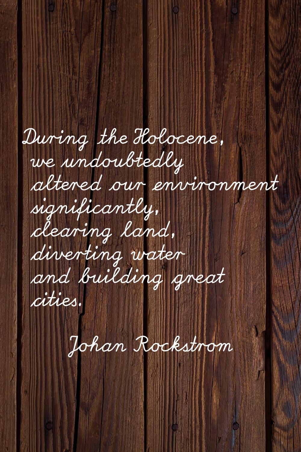 During the Holocene, we undoubtedly altered our environment significantly, clearing land, diverting