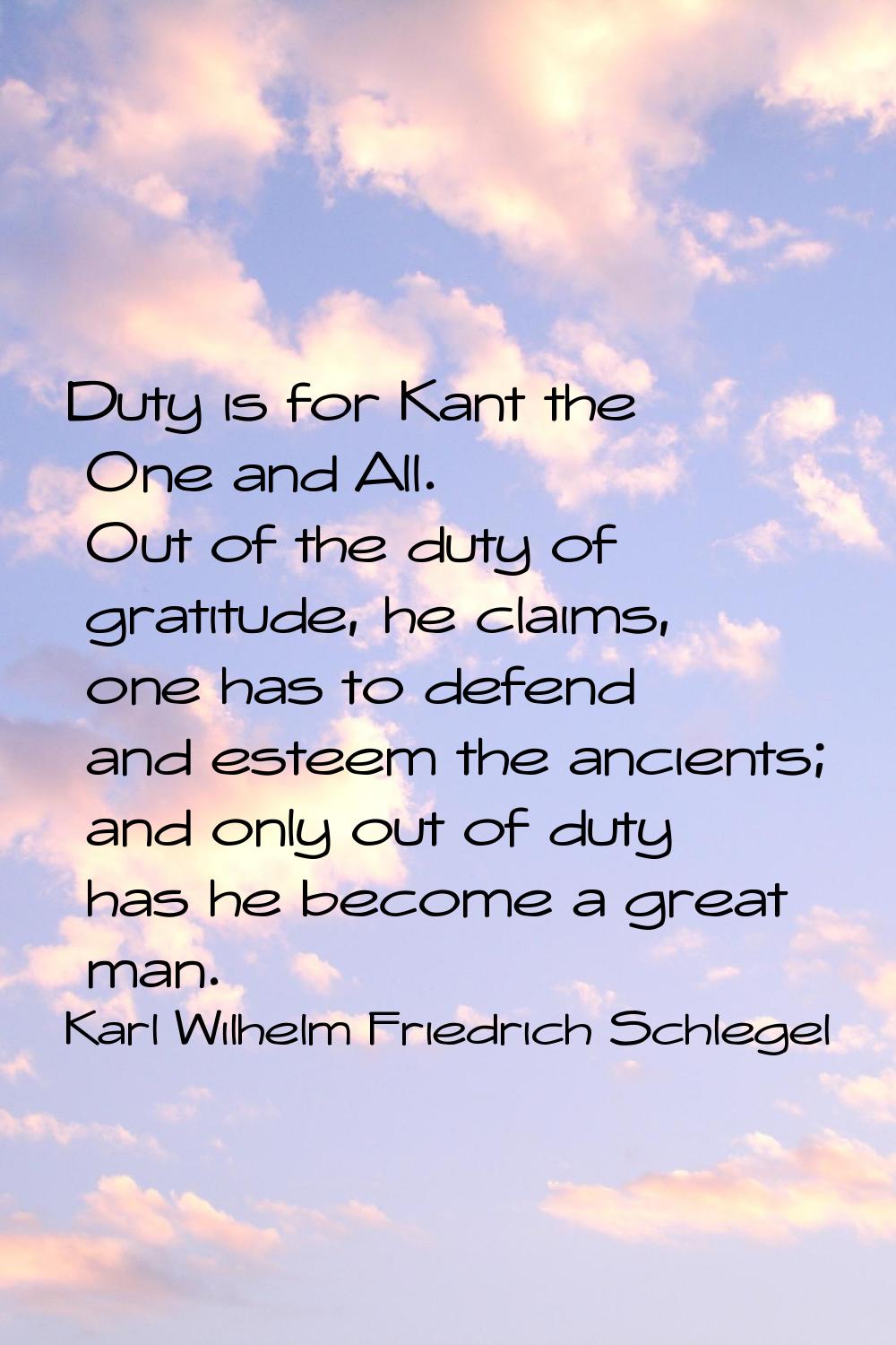 Duty is for Kant the One and All. Out of the duty of gratitude, he claims, one has to defend and es