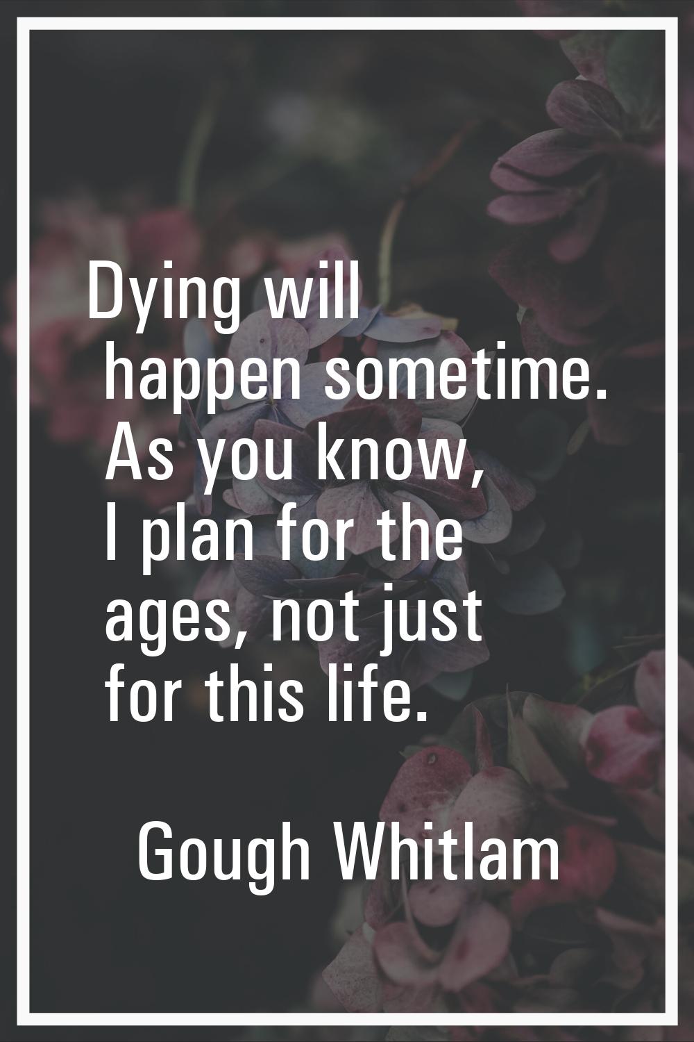 Dying will happen sometime. As you know, I plan for the ages, not just for this life.