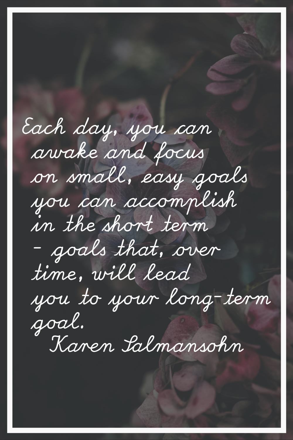 Each day, you can awake and focus on small, easy goals you can accomplish in the short term - goals