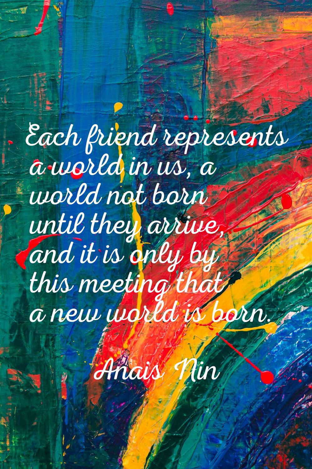 Each friend represents a world in us, a world not born until they arrive, and it is only by this me