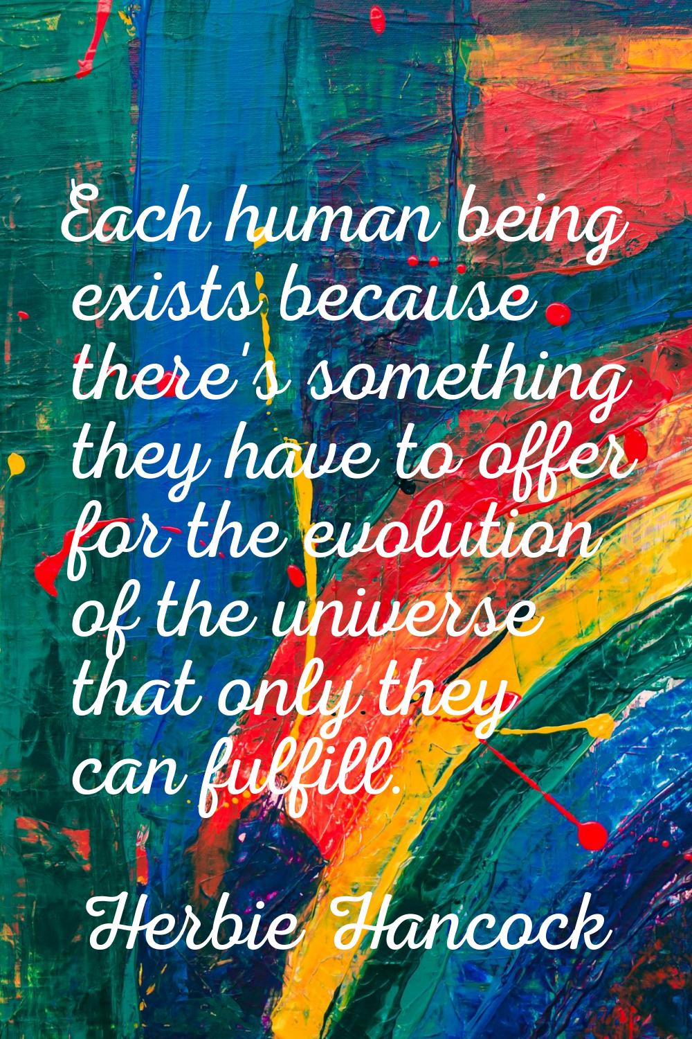 Each human being exists because there's something they have to offer for the evolution of the unive
