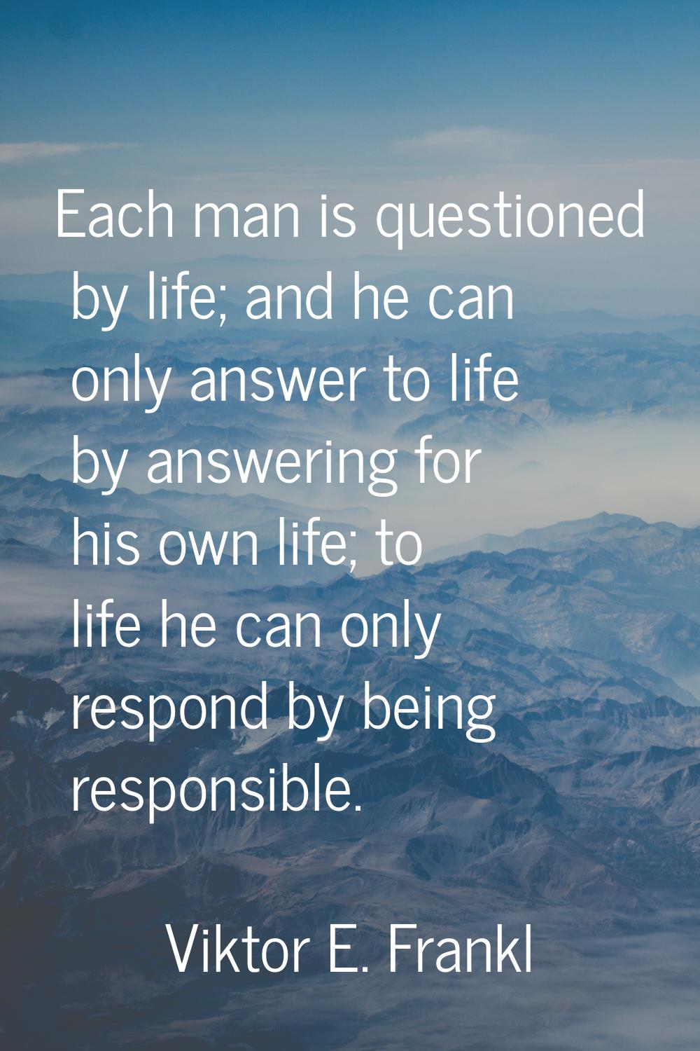 Each man is questioned by life; and he can only answer to life by answering for his own life; to li