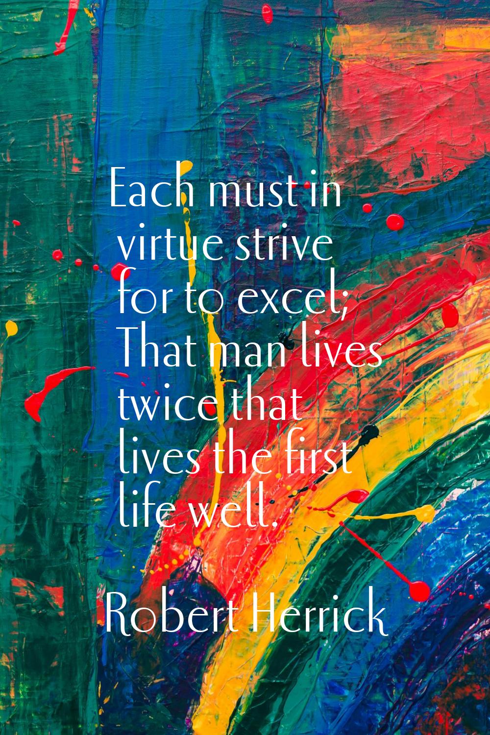 Each must in virtue strive for to excel; That man lives twice that lives the first life well.