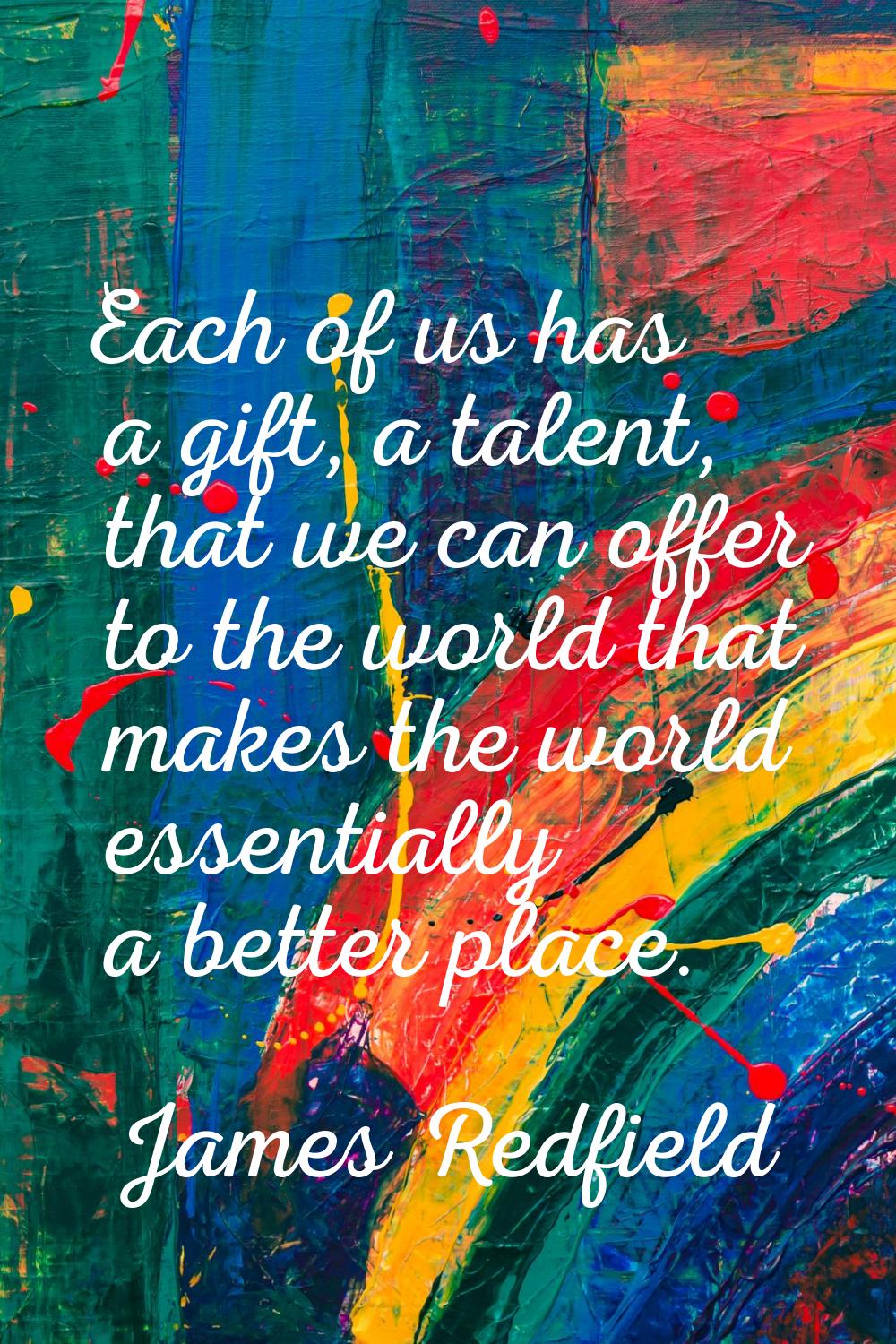 Each of us has a gift, a talent, that we can offer to the world that makes the world essentially a 
