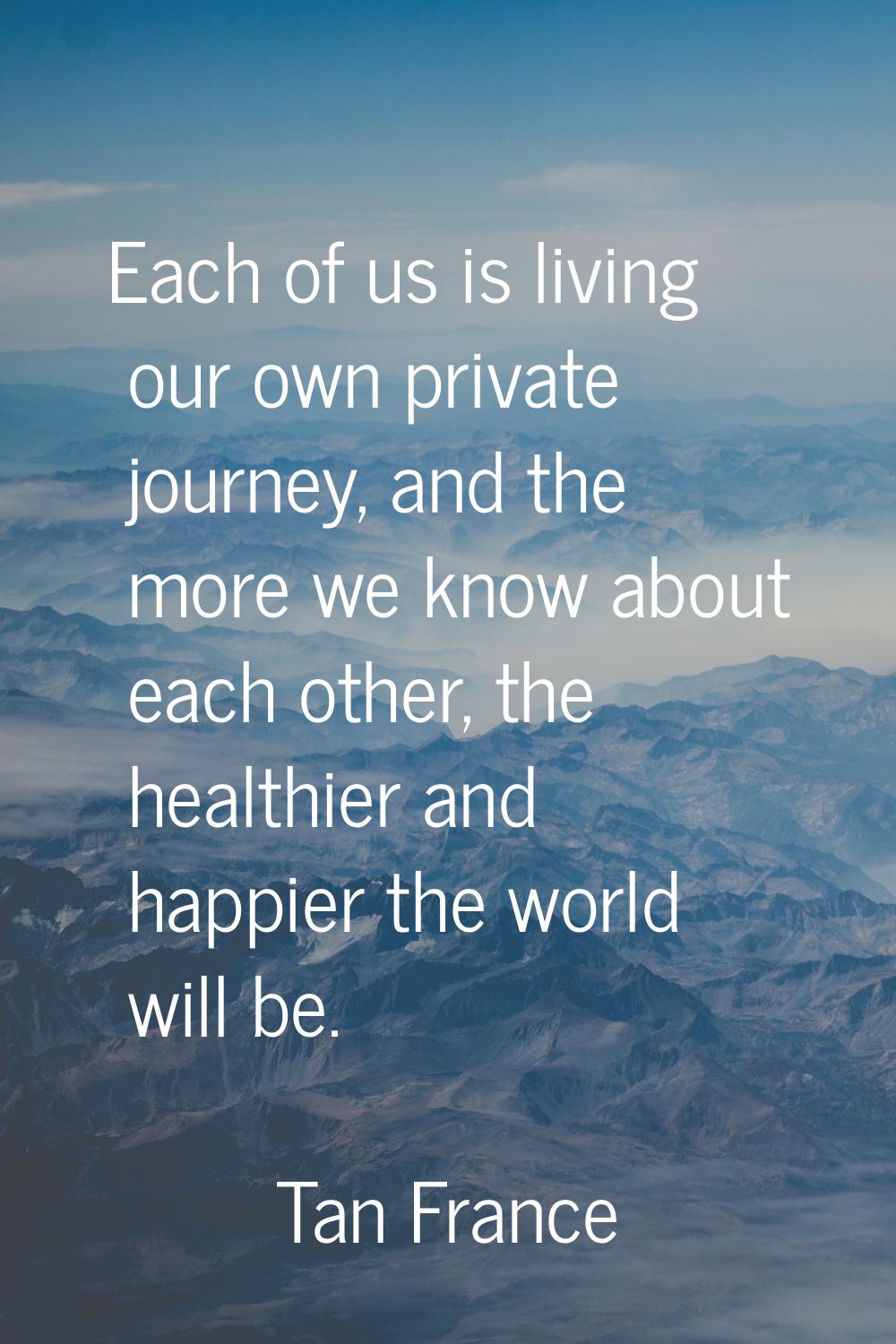 Each of us is living our own private journey, and the more we know about each other, the healthier 