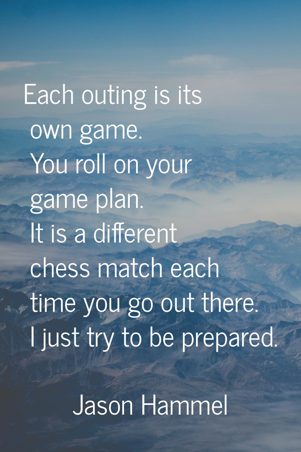 Each outing is its own game. You roll on your game plan. It is a different chess match each time yo