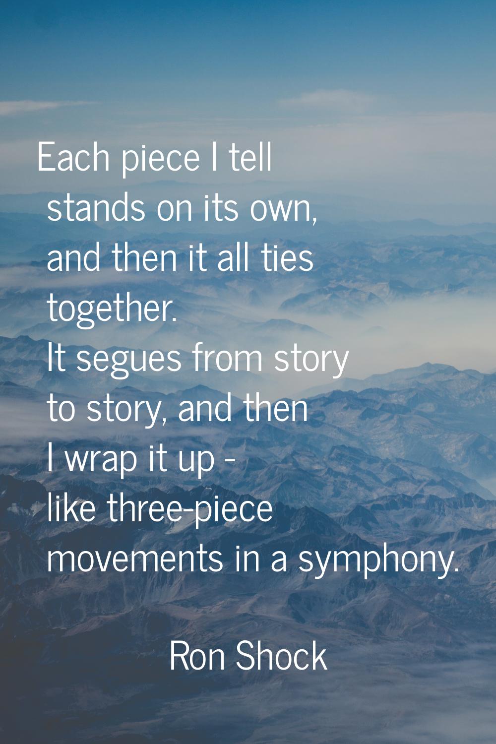 Each piece I tell stands on its own, and then it all ties together. It segues from story to story, 