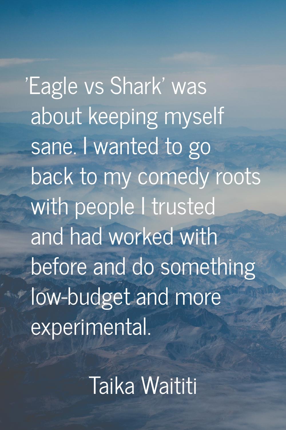 'Eagle vs Shark' was about keeping myself sane. I wanted to go back to my comedy roots with people 