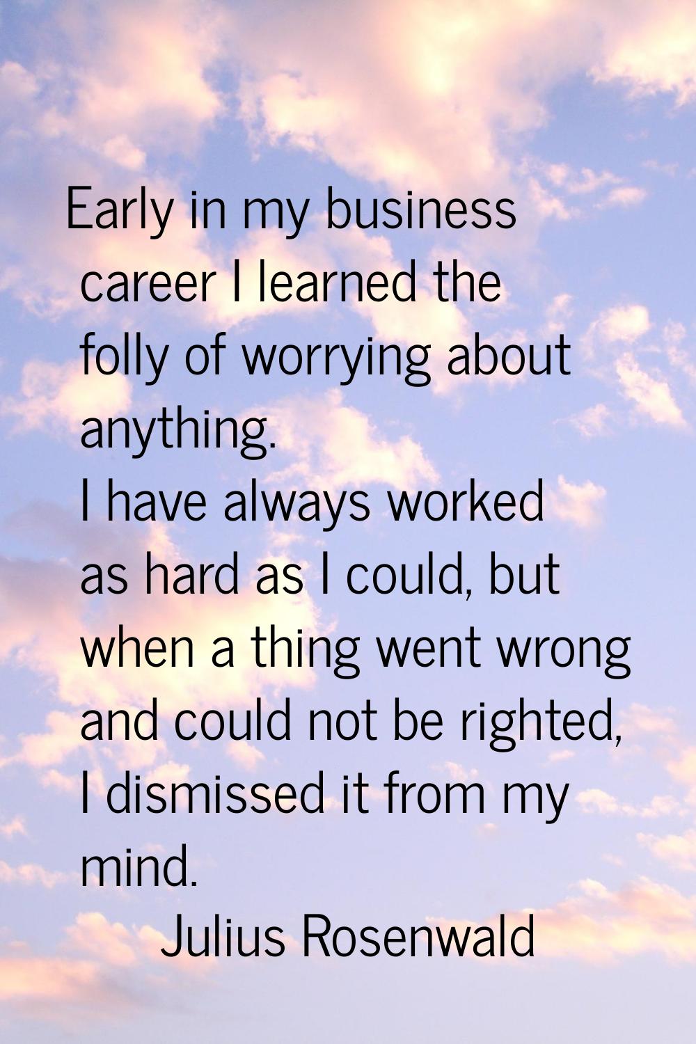 Early in my business career I learned the folly of worrying about anything. I have always worked as
