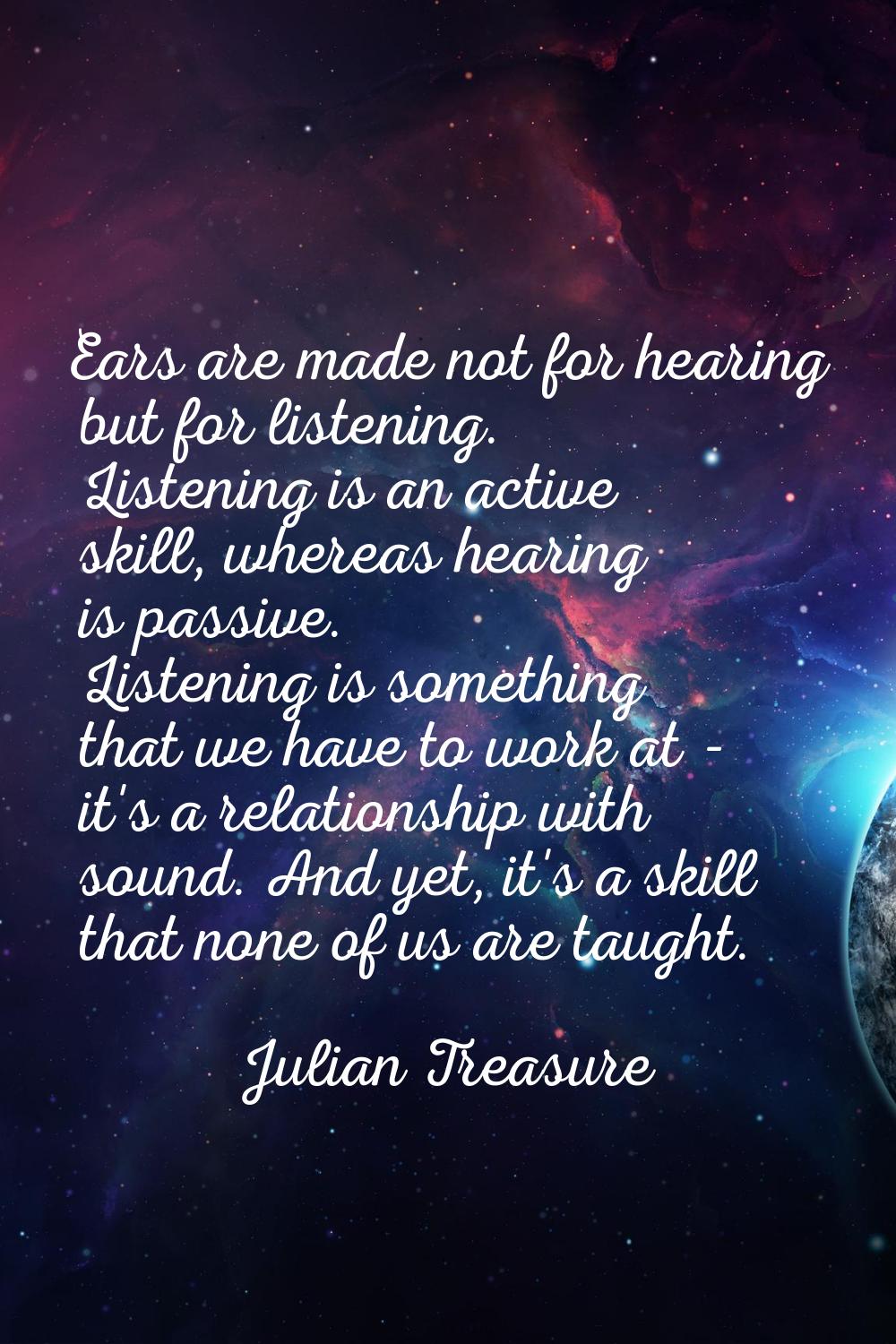 Ears are made not for hearing but for listening. Listening is an active skill, whereas hearing is p