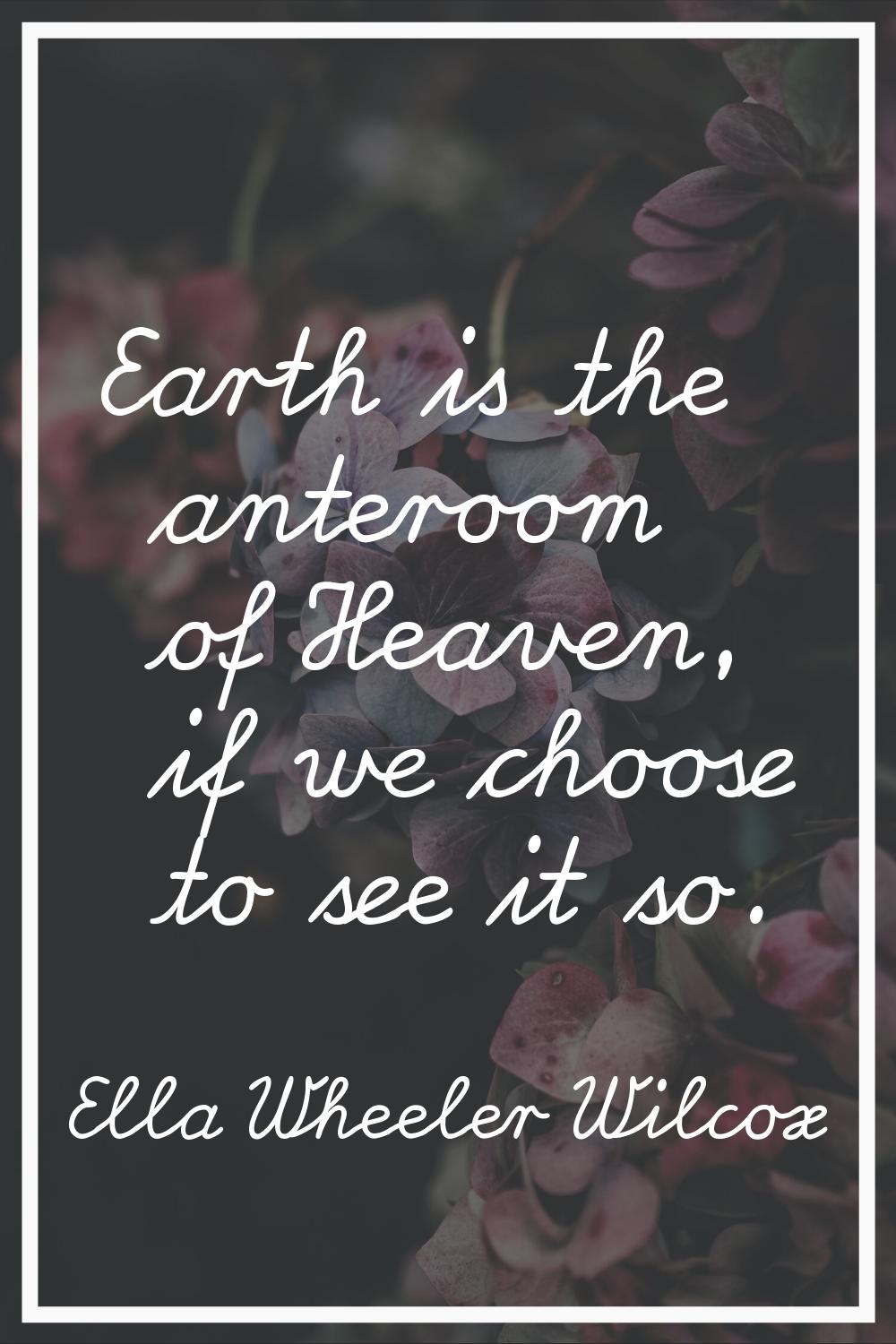 Earth is the anteroom of Heaven, if we choose to see it so.