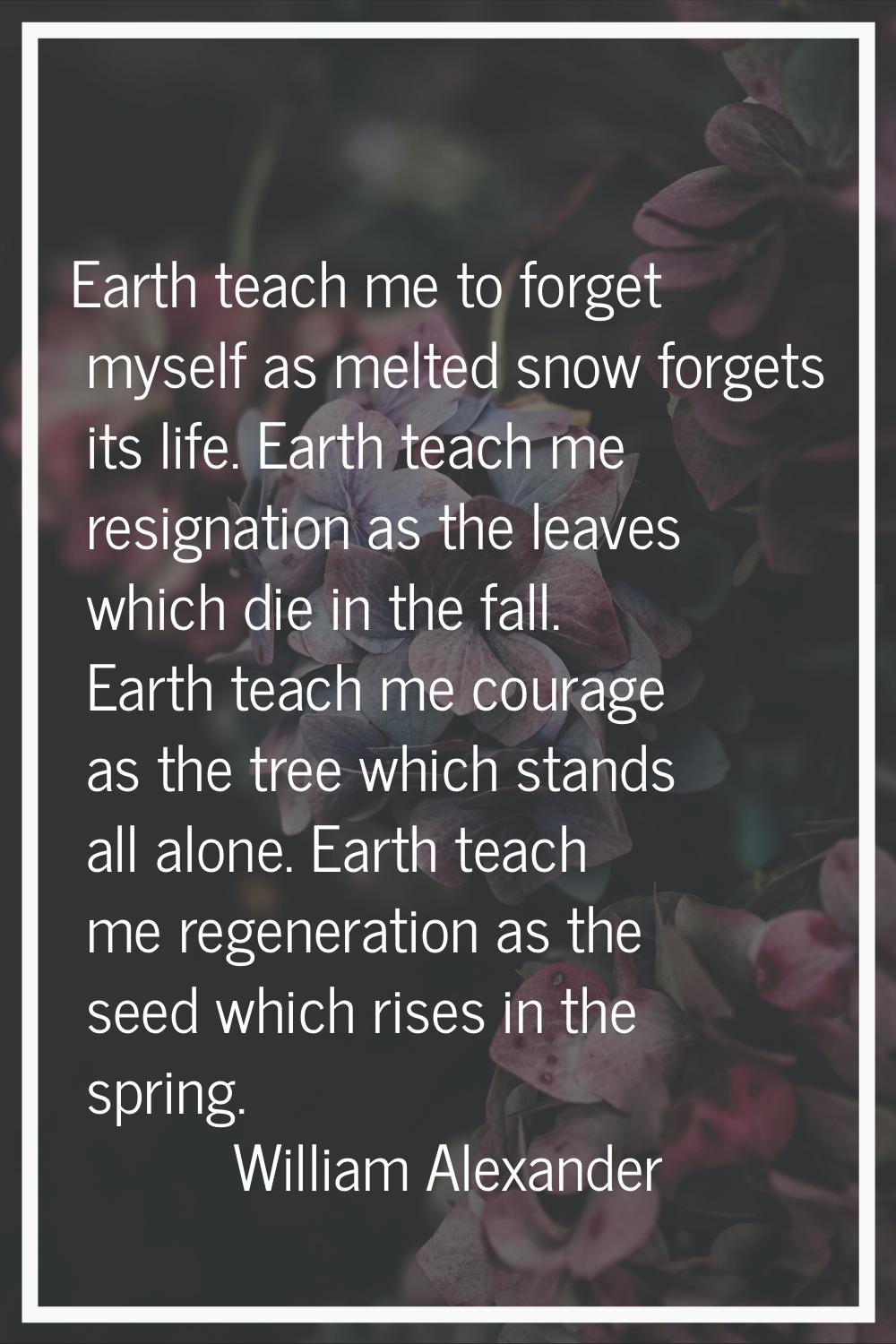 Earth teach me to forget myself as melted snow forgets its life. Earth teach me resignation as the 