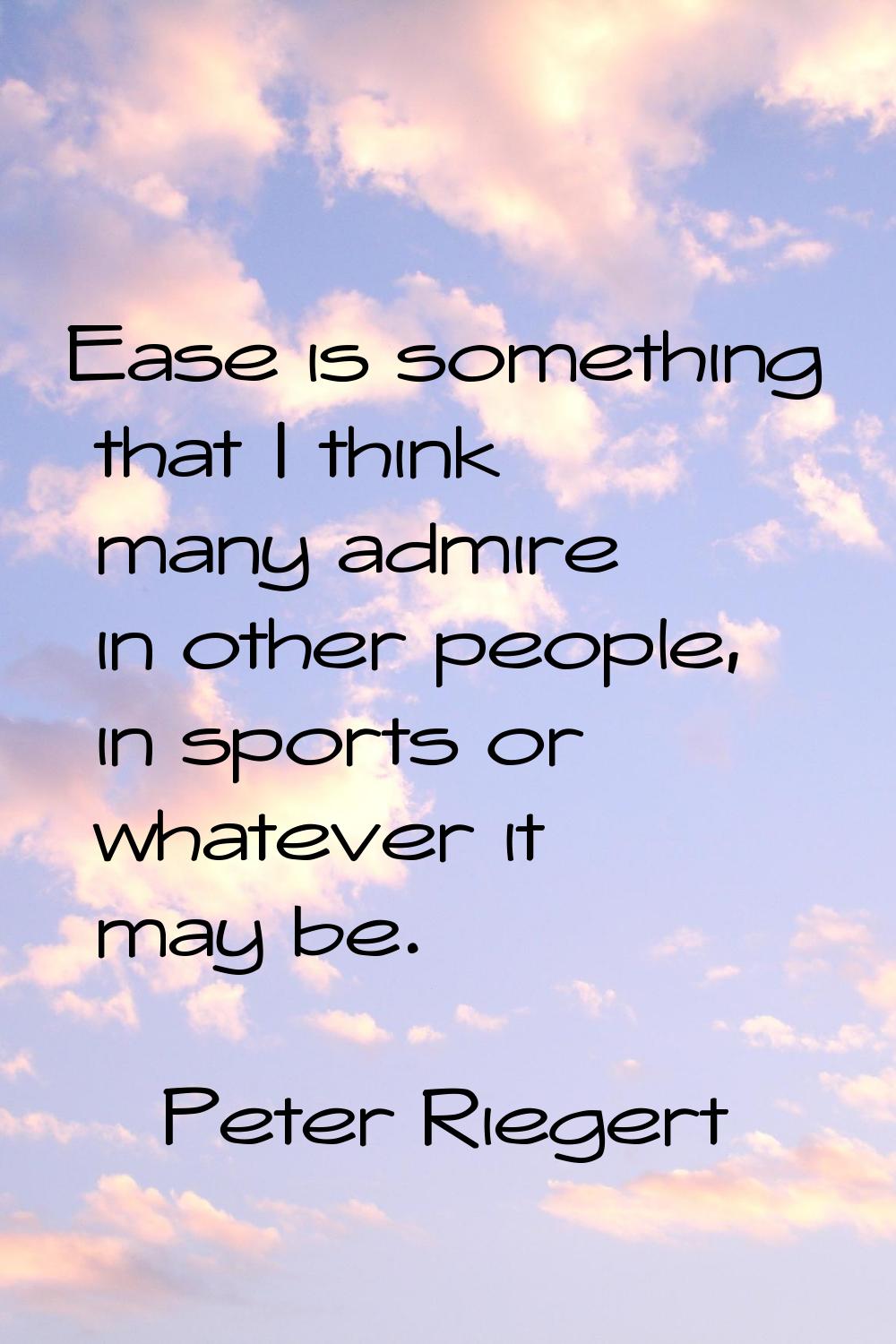 Ease is something that I think many admire in other people, in sports or whatever it may be.