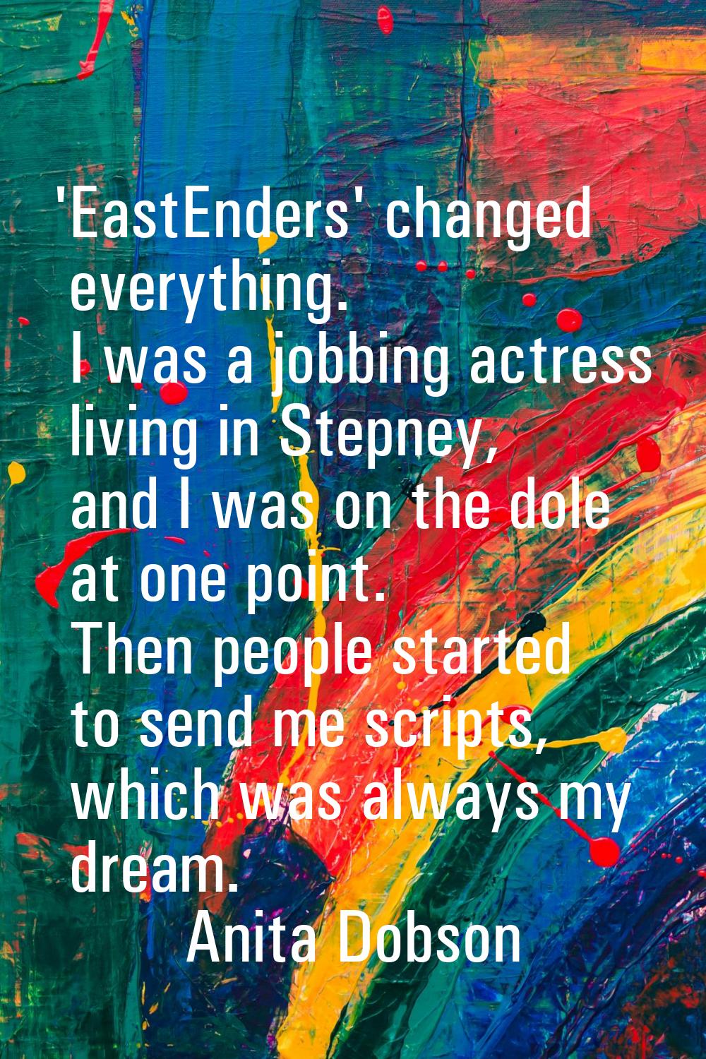 'EastEnders' changed everything. I was a jobbing actress living in Stepney, and I was on the dole a