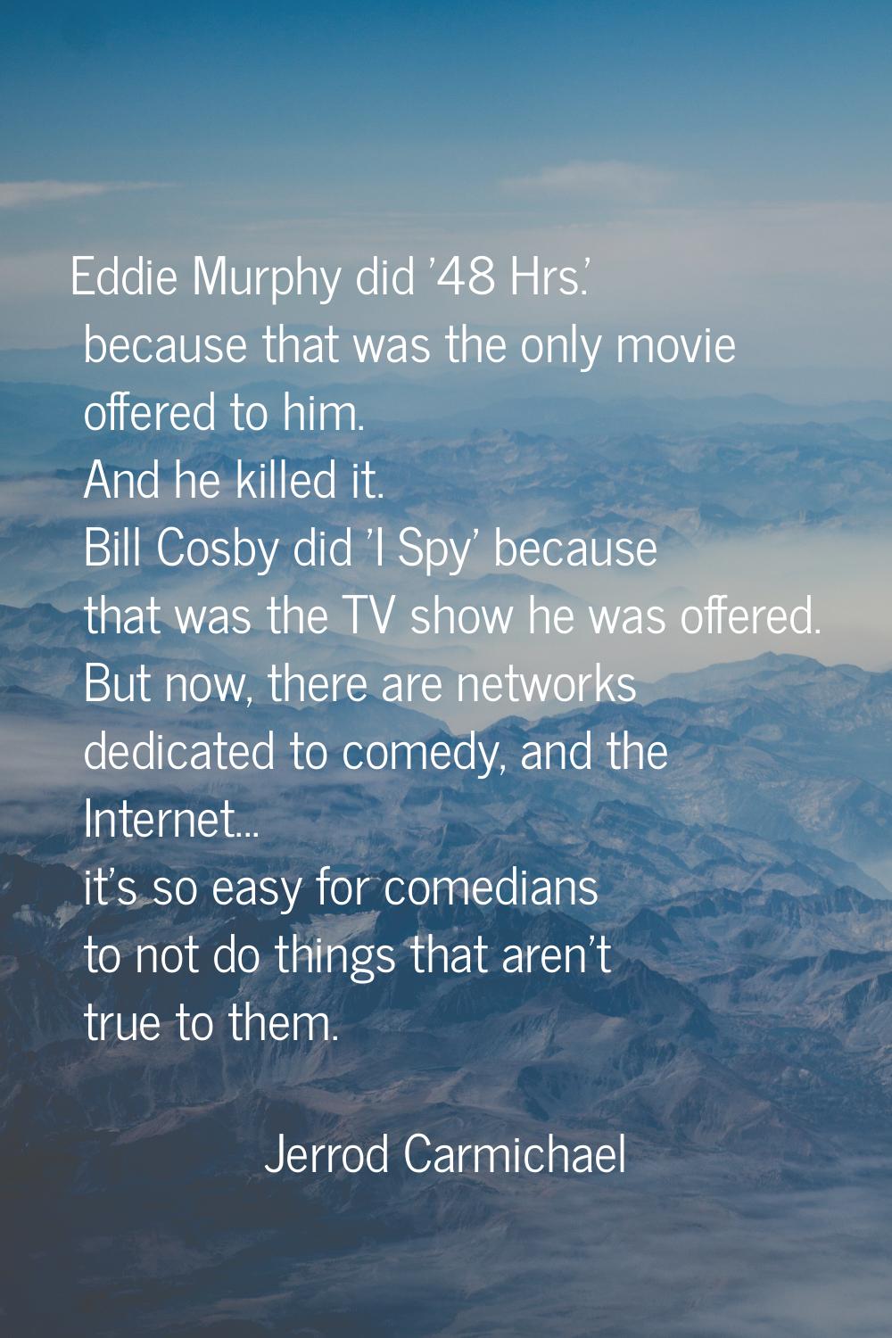 Eddie Murphy did '48 Hrs.' because that was the only movie offered to him. And he killed it. Bill C
