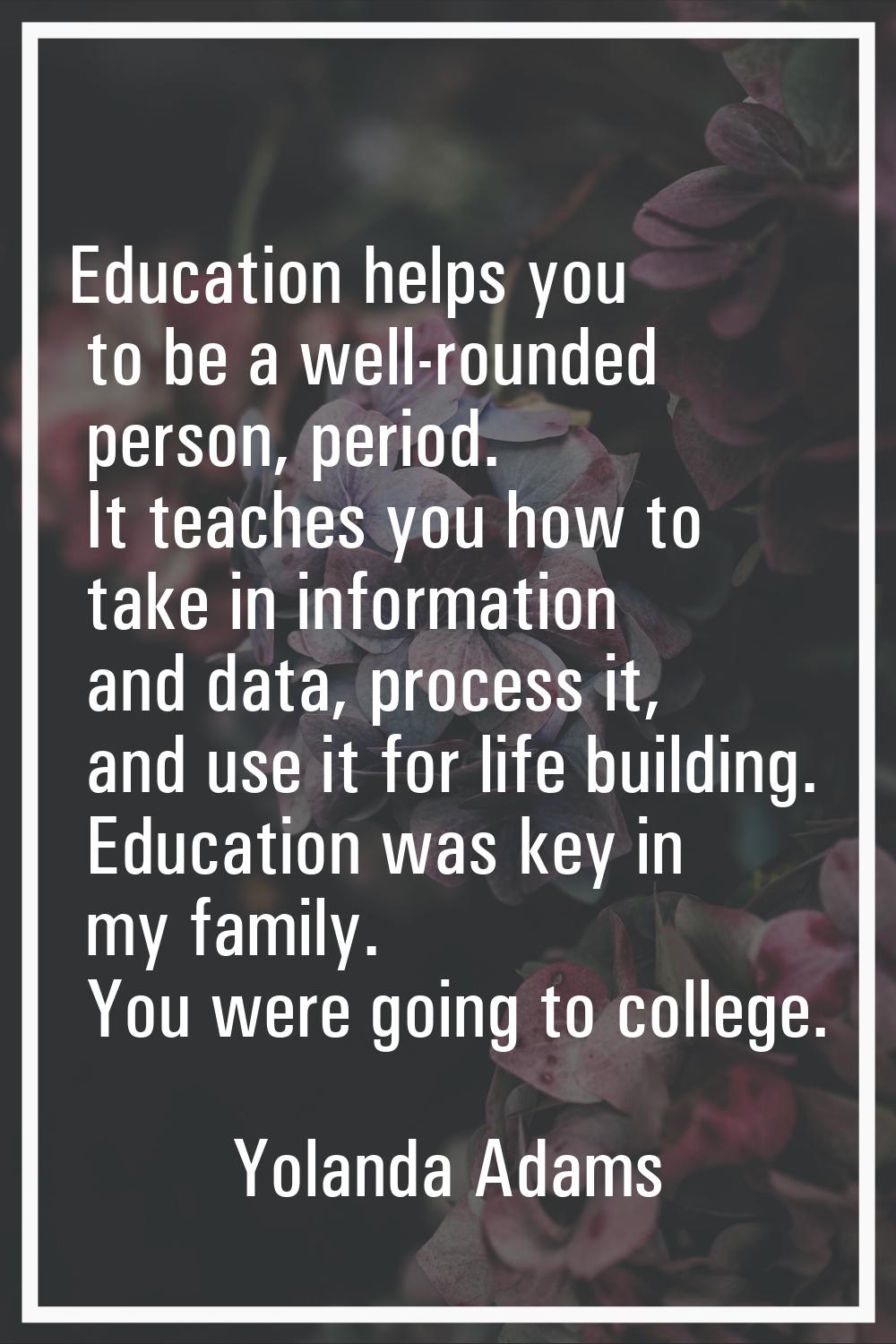 Education helps you to be a well-rounded person, period. It teaches you how to take in information 