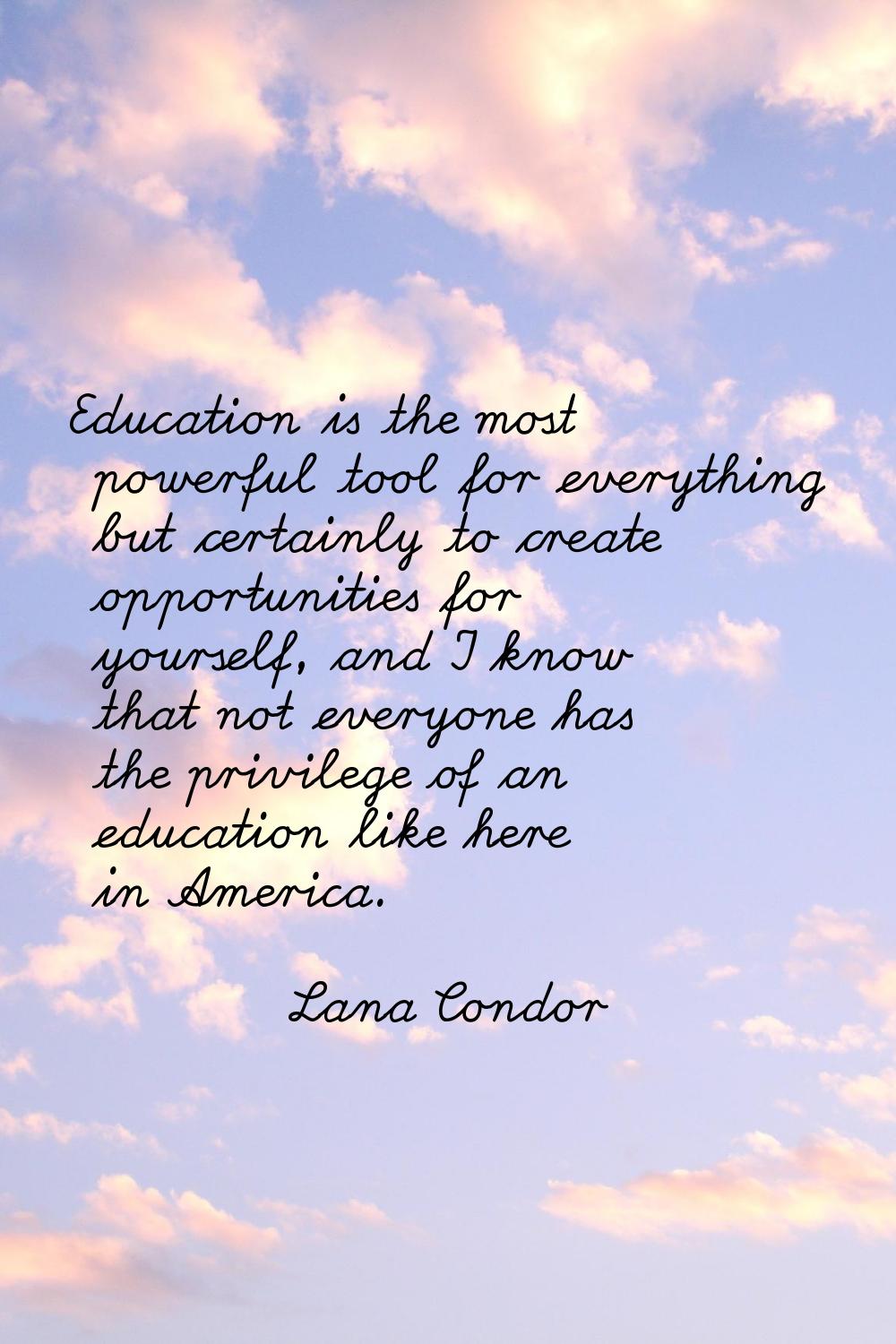 Education is the most powerful tool for everything but certainly to create opportunities for yourse