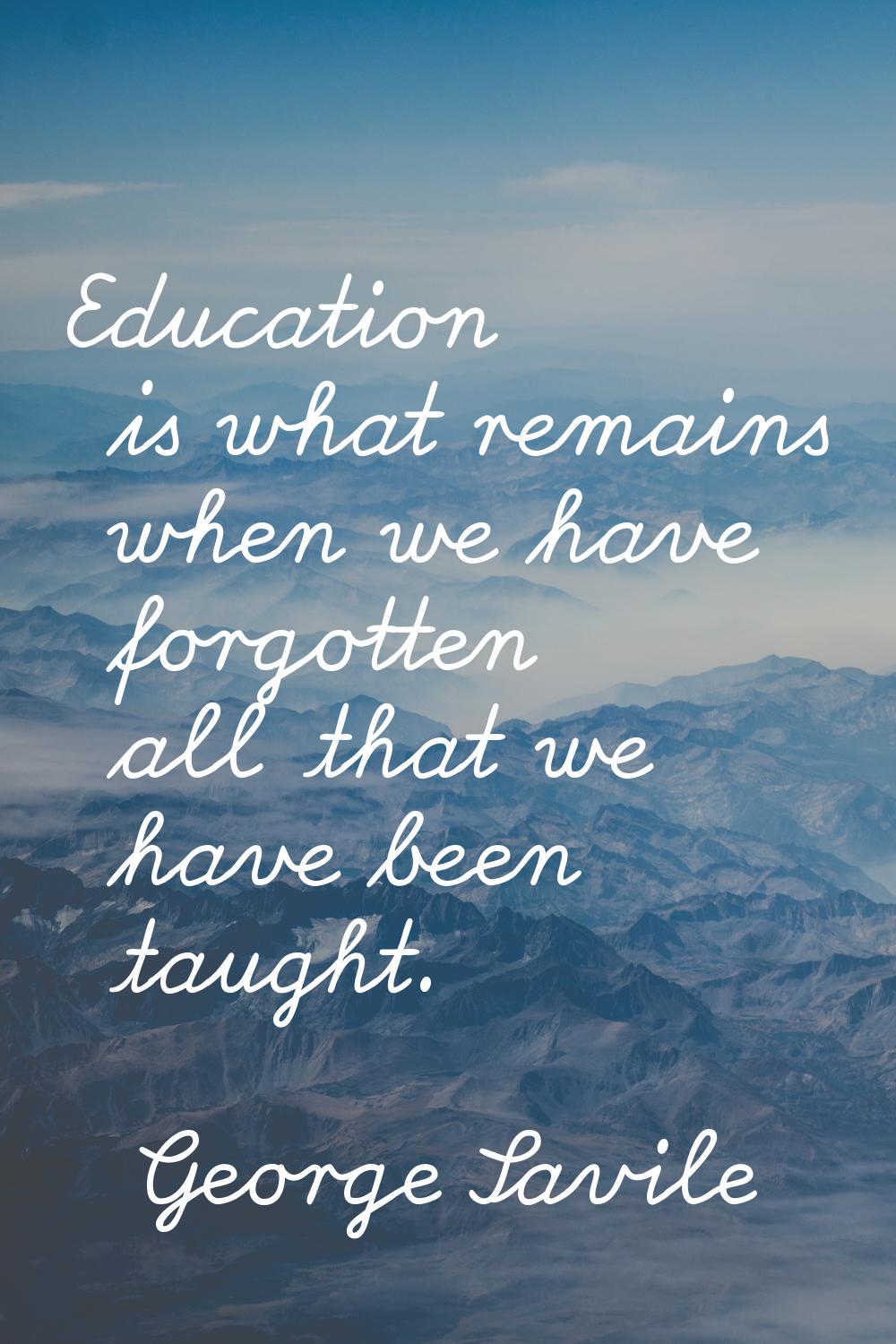 Education is what remains when we have forgotten all that we have been taught.