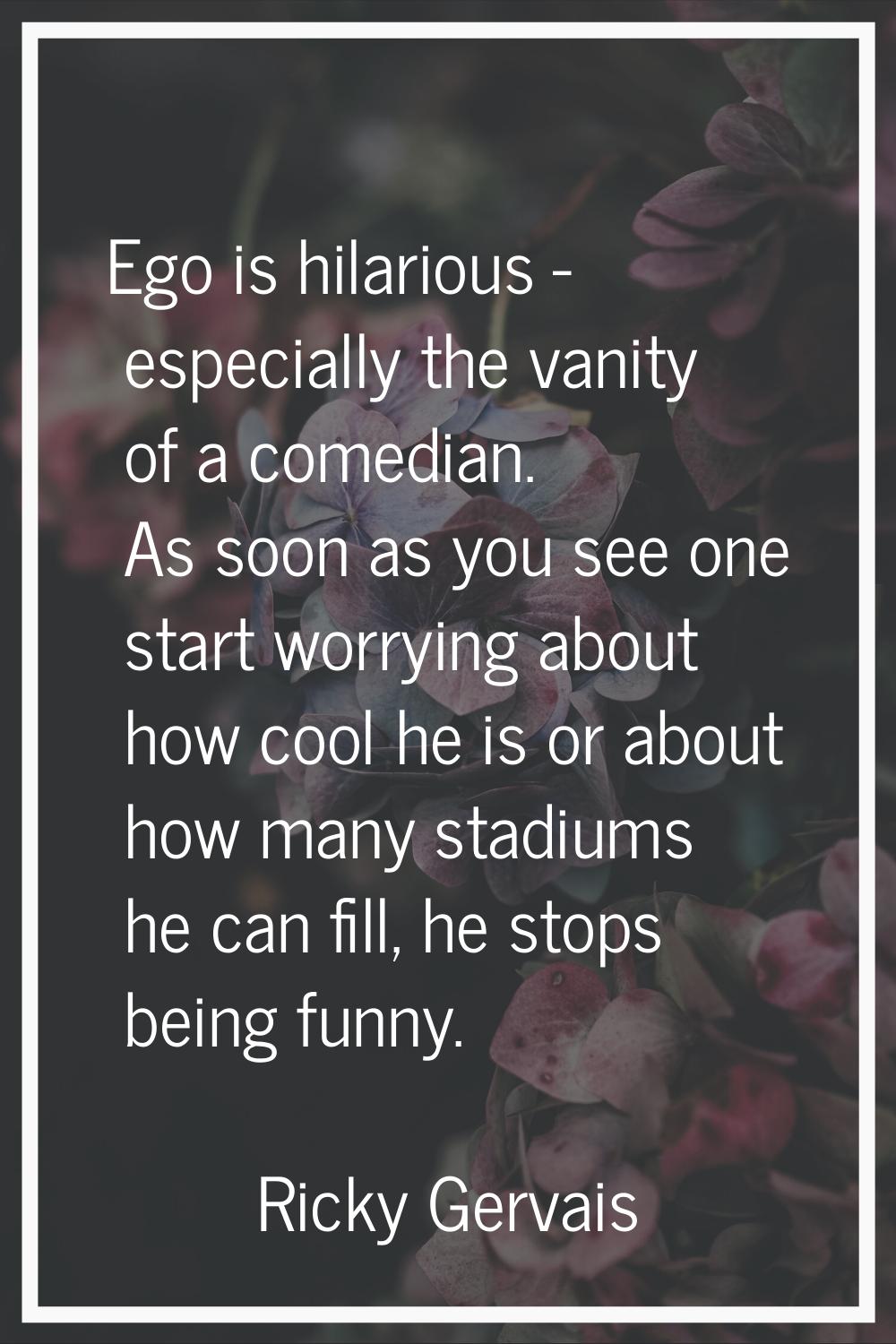 Ego is hilarious - especially the vanity of a comedian. As soon as you see one start worrying about