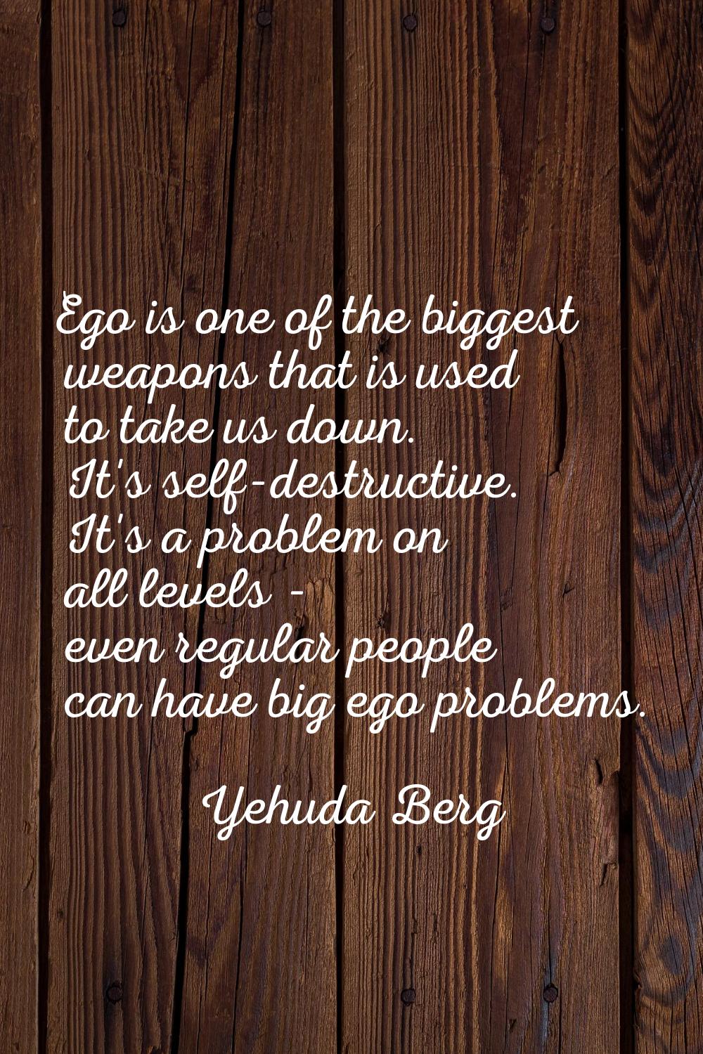 Ego is one of the biggest weapons that is used to take us down. It's self-destructive. It's a probl