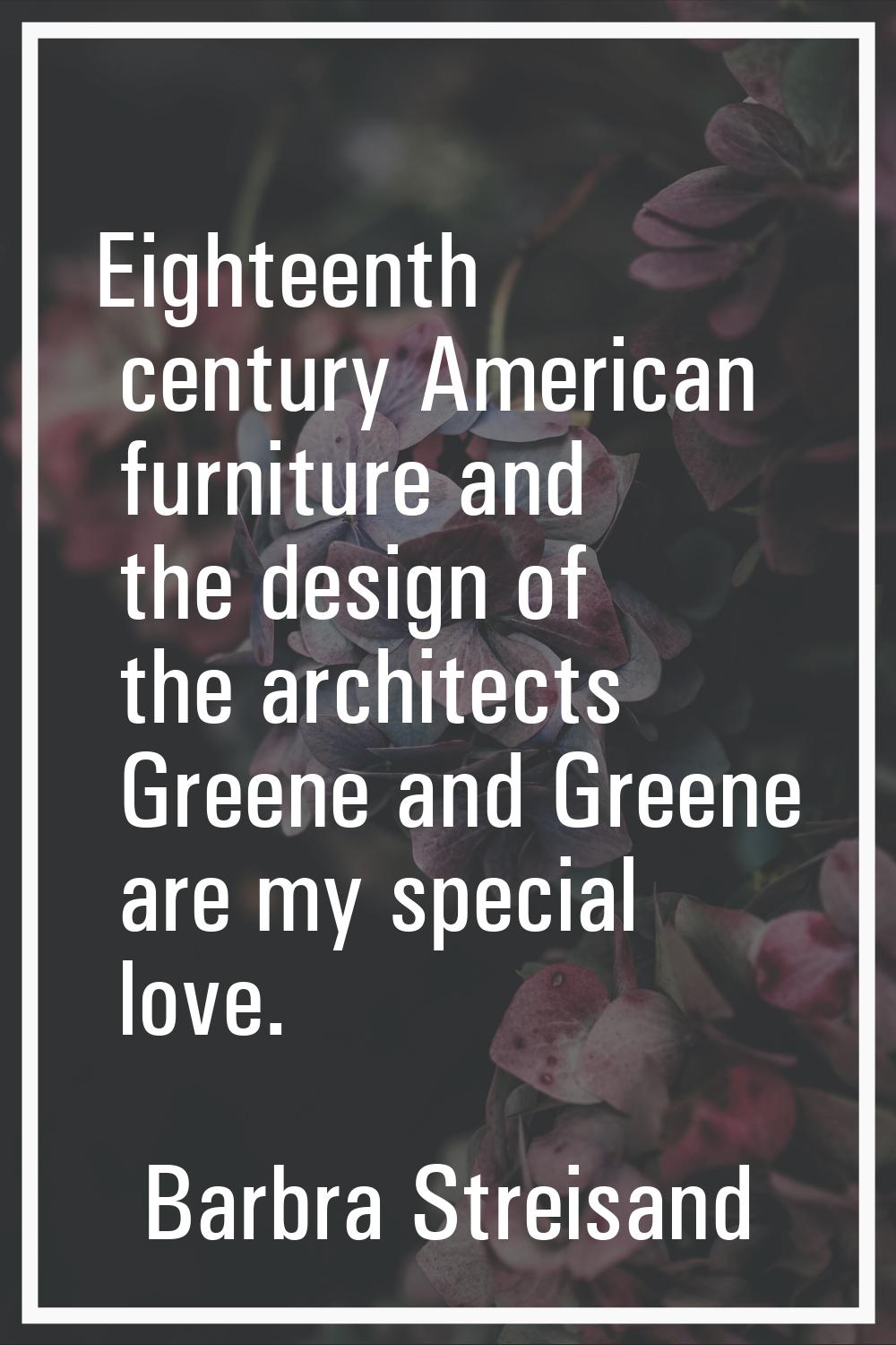 Eighteenth century American furniture and the design of the architects Greene and Greene are my spe