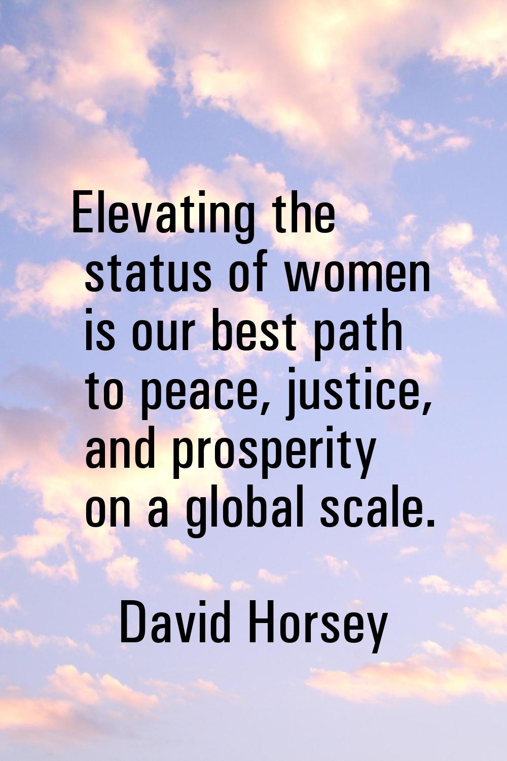 Elevating the status of women is our best path to peace, justice, and prosperity on a global scale.