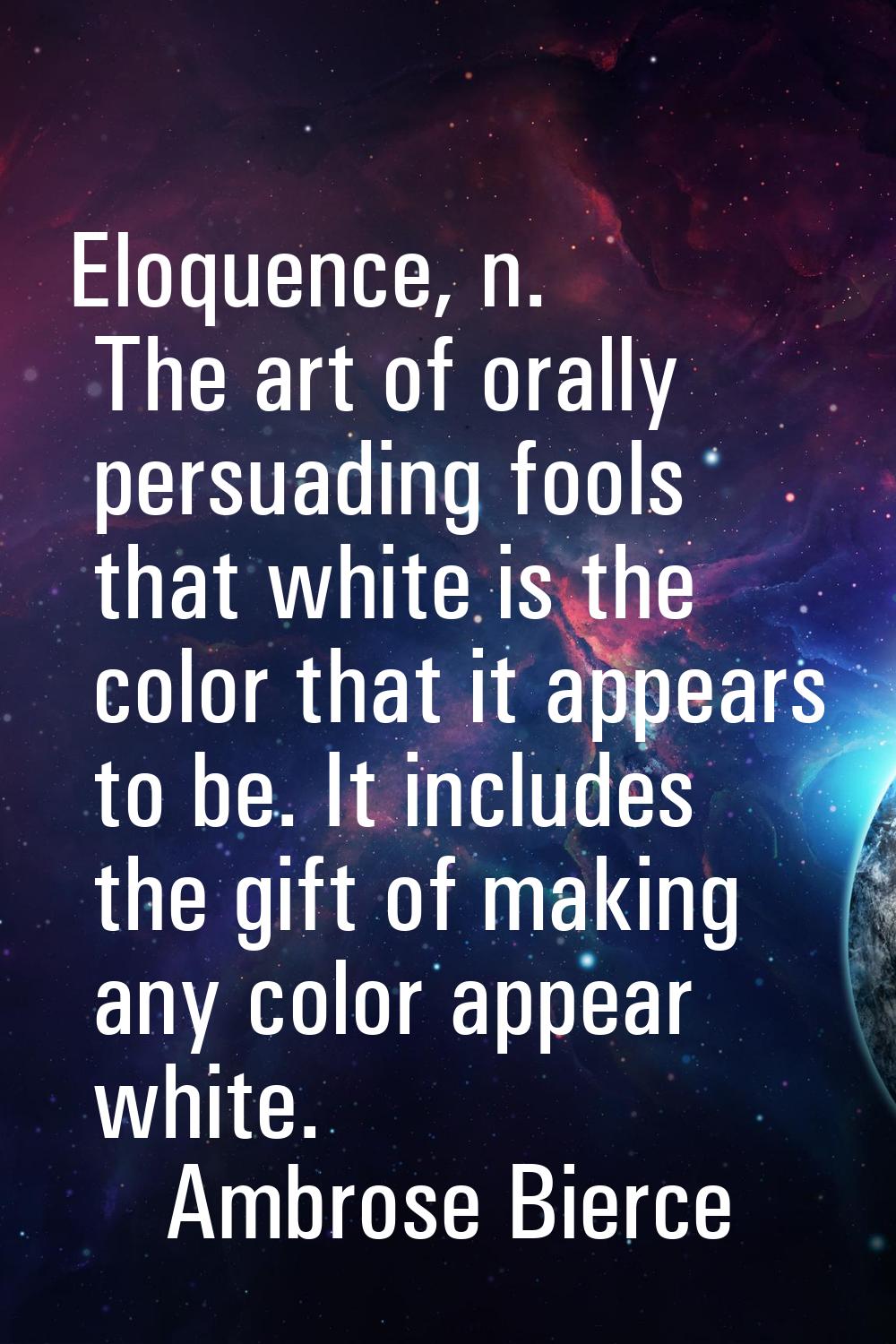 Eloquence, n. The art of orally persuading fools that white is the color that it appears to be. It 