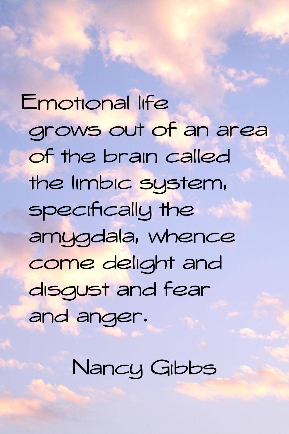 Emotional life grows out of an area of the brain called the limbic system, specifically the amygdal
