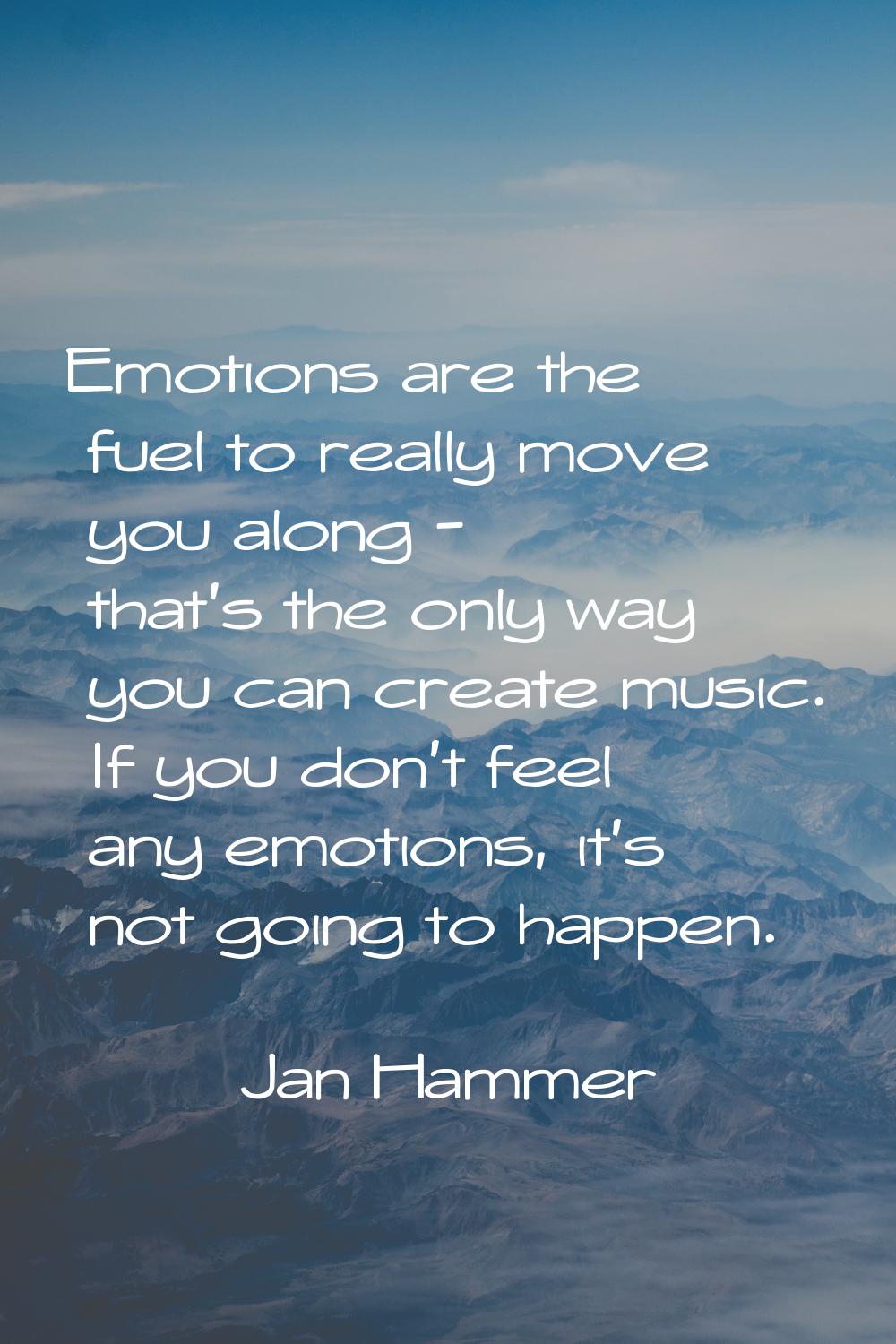 Emotions are the fuel to really move you along - that's the only way you can create music. If you d
