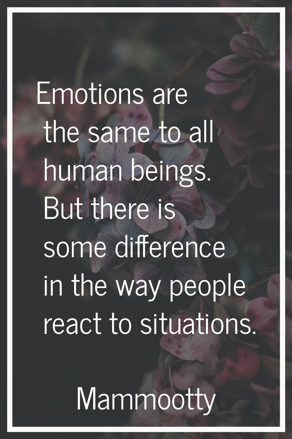 Emotions are the same to all human beings. But there is some difference in the way people react to 