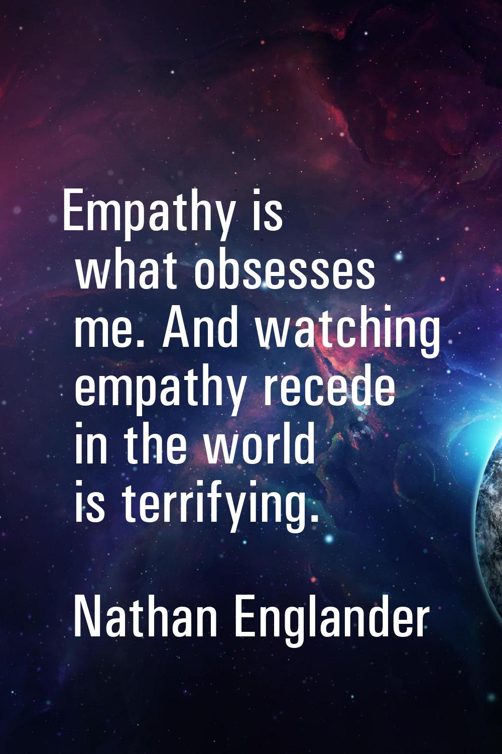 Empathy is what obsesses me. And watching empathy recede in the world is terrifying.