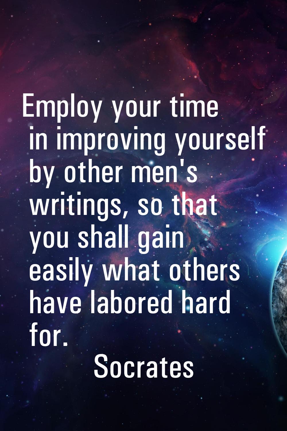 Employ your time in improving yourself by other men's writings, so that you shall gain easily what 