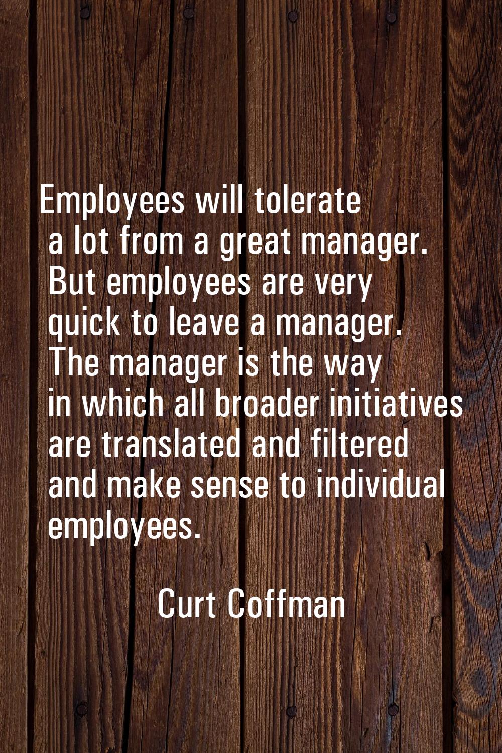 Employees will tolerate a lot from a great manager. But employees are very quick to leave a manager
