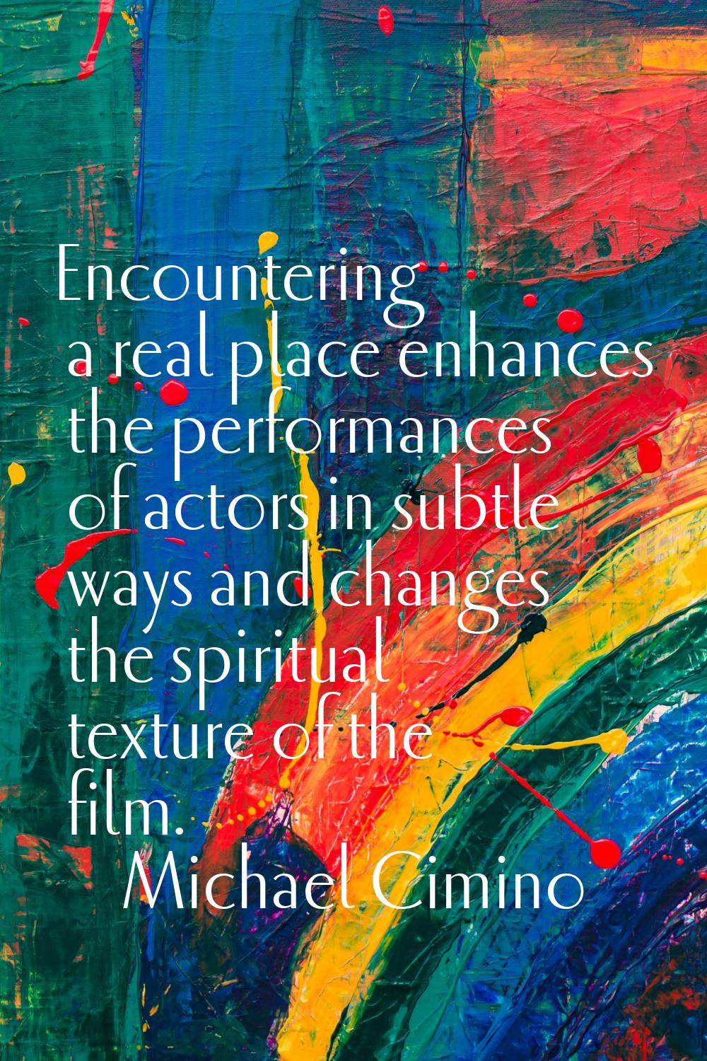 Encountering a real place enhances the performances of actors in subtle ways and changes the spirit