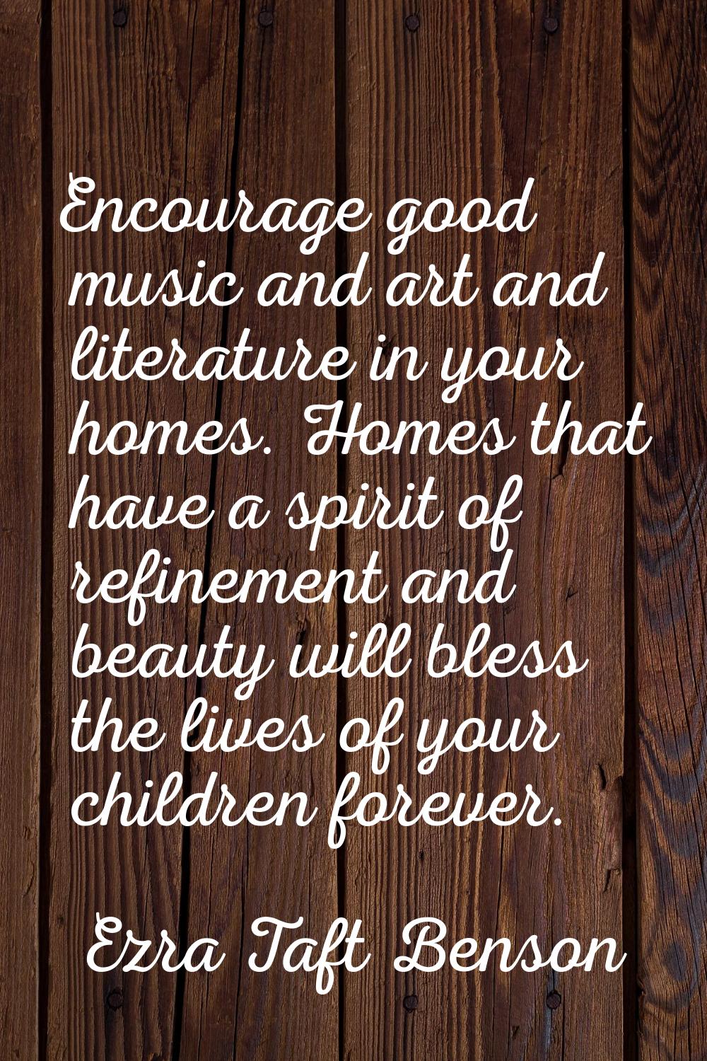 Encourage good music and art and literature in your homes. Homes that have a spirit of refinement a