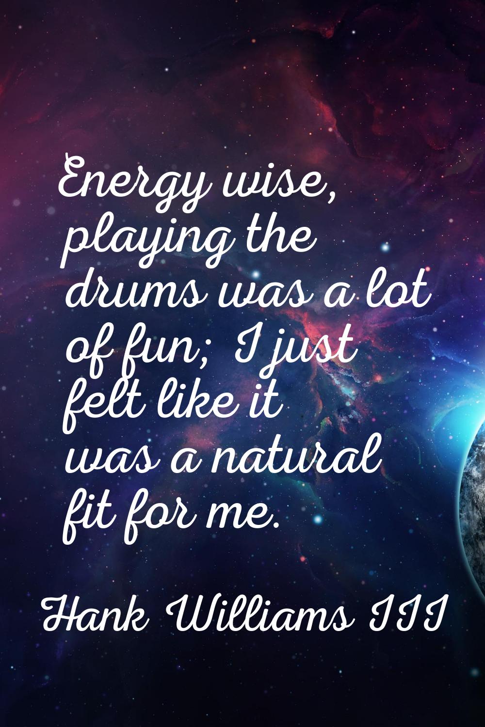 Energy wise, playing the drums was a lot of fun; I just felt like it was a natural fit for me.