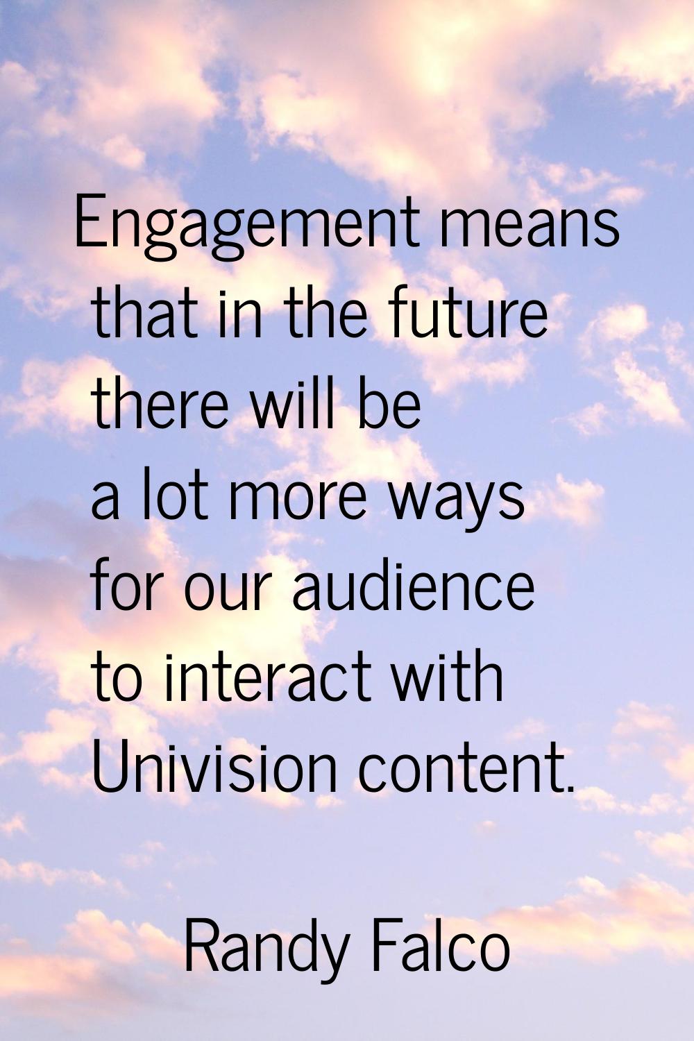 Engagement means that in the future there will be a lot more ways for our audience to interact with