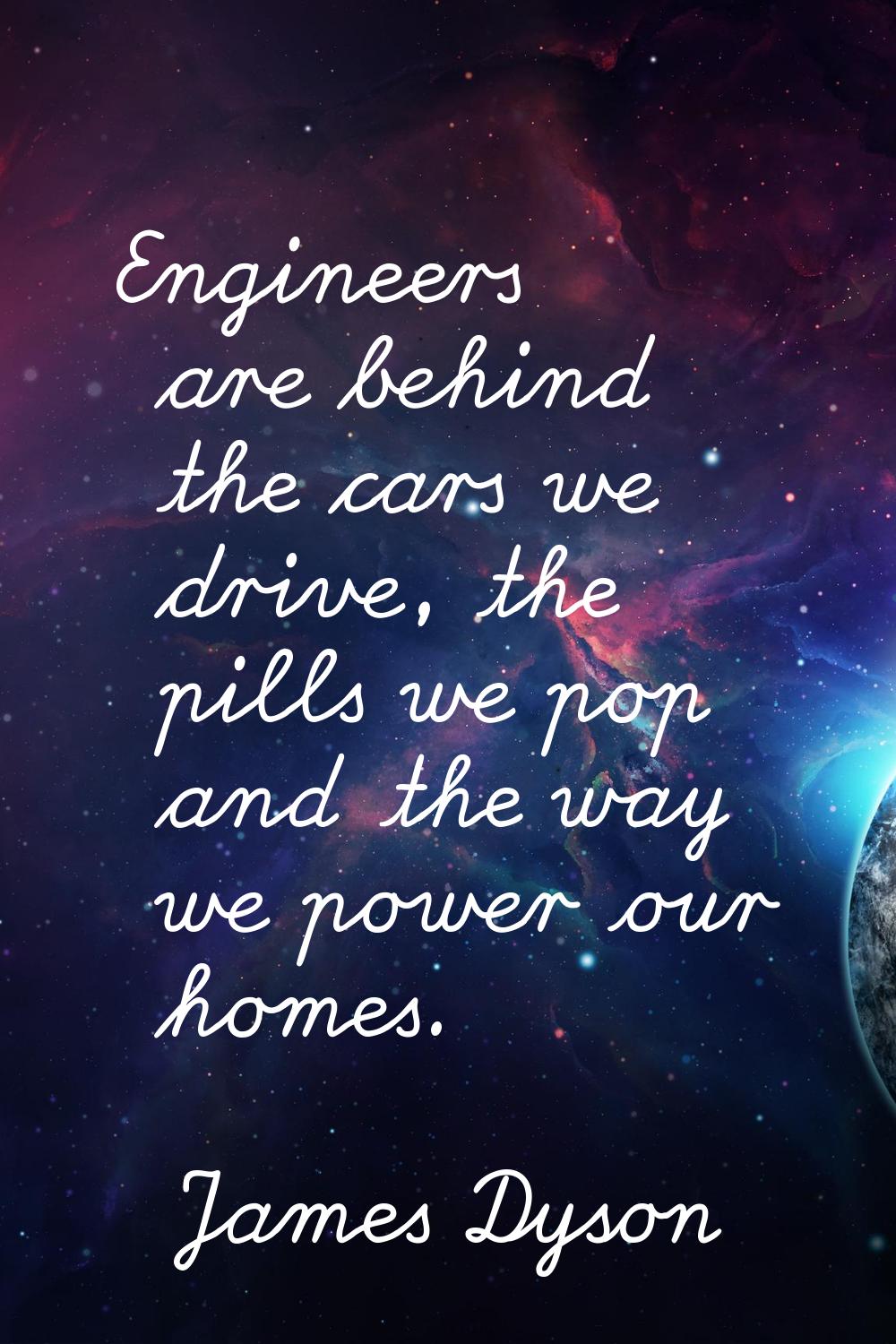 Engineers are behind the cars we drive, the pills we pop and the way we power our homes.