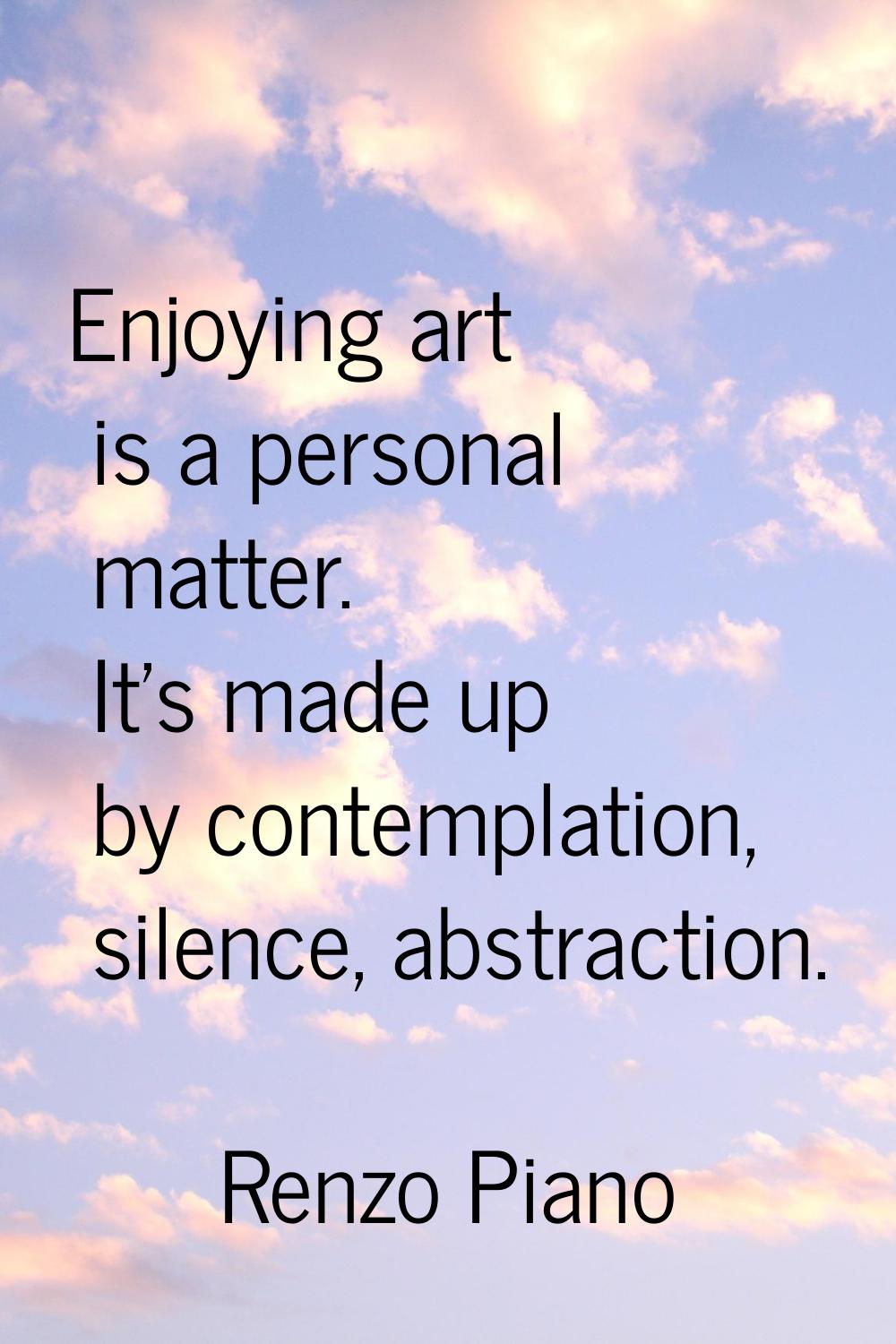Enjoying art is a personal matter. It's made up by contemplation, silence, abstraction.