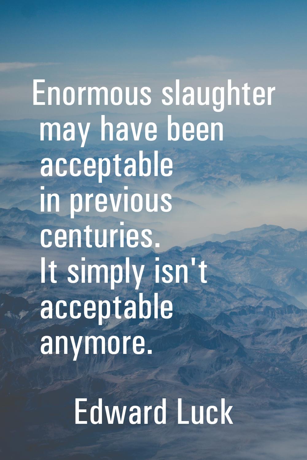 Enormous slaughter may have been acceptable in previous centuries. It simply isn't acceptable anymo