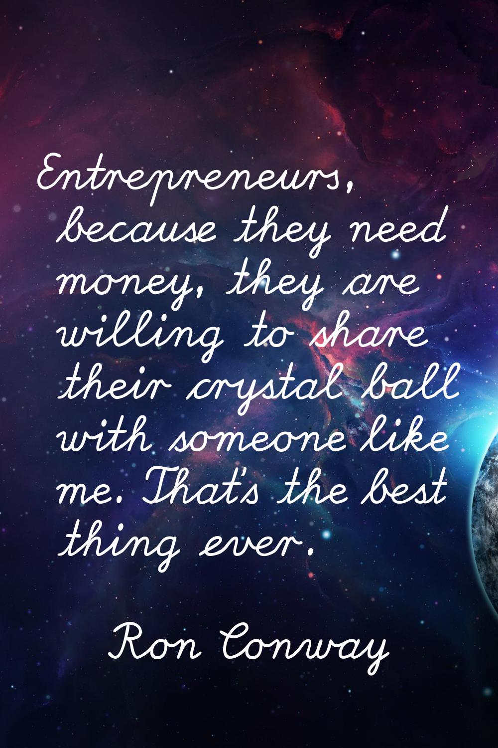 Entrepreneurs, because they need money, they are willing to share their crystal ball with someone l