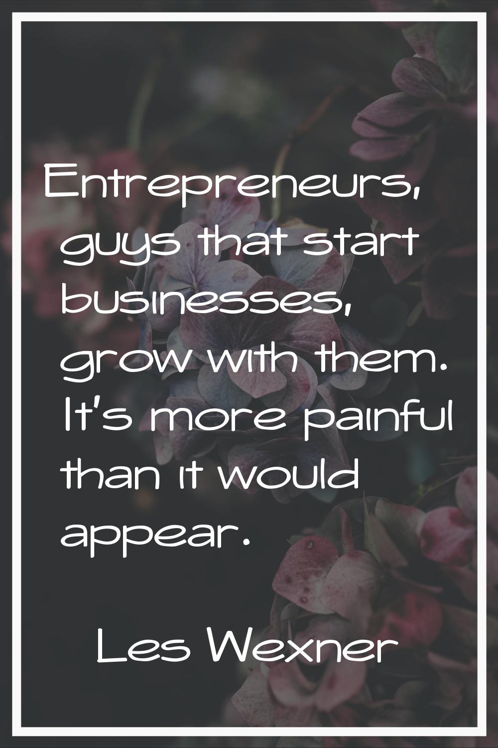 Entrepreneurs, guys that start businesses, grow with them. It's more painful than it would appear.