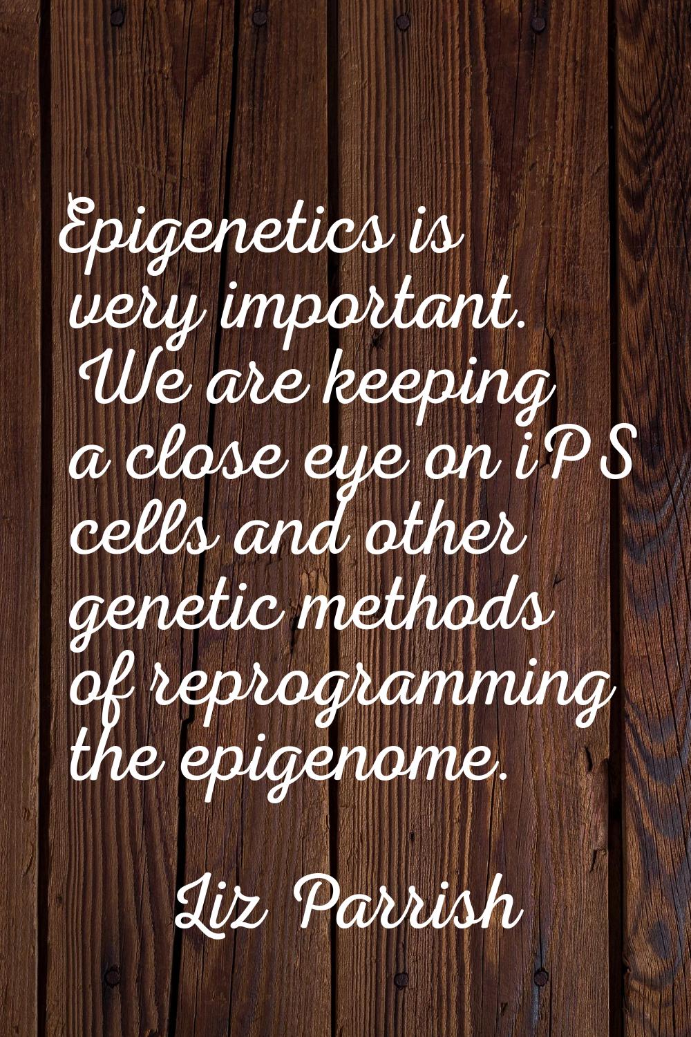 Epigenetics is very important. We are keeping a close eye on iPS cells and other genetic methods of