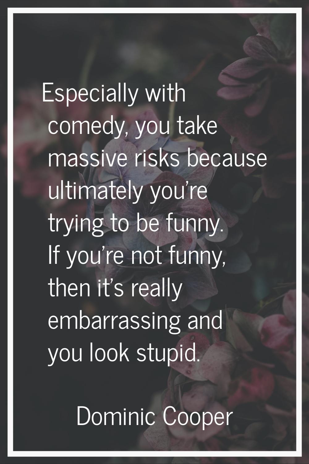 Especially with comedy, you take massive risks because ultimately you're trying to be funny. If you