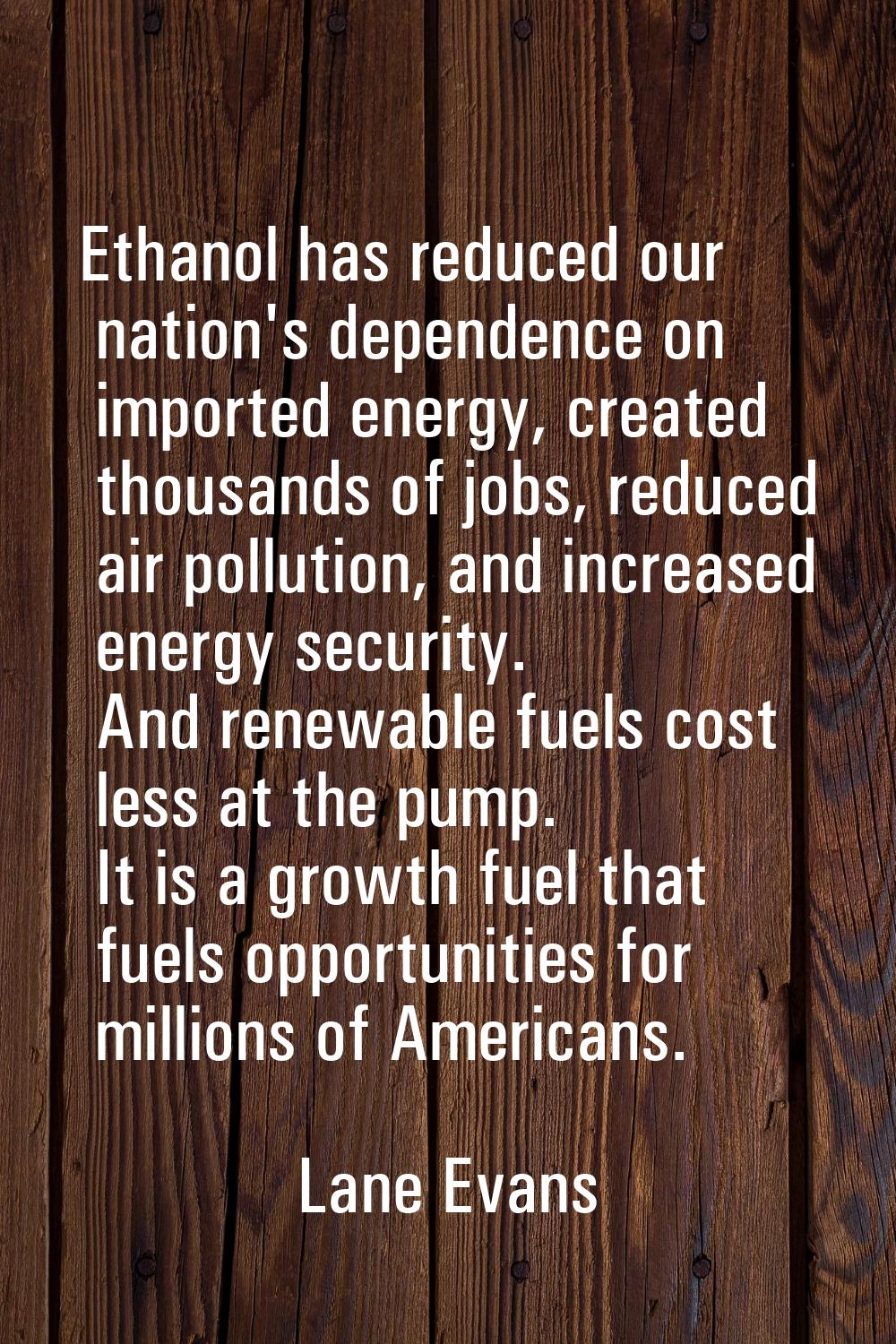 Ethanol has reduced our nation's dependence on imported energy, created thousands of jobs, reduced 