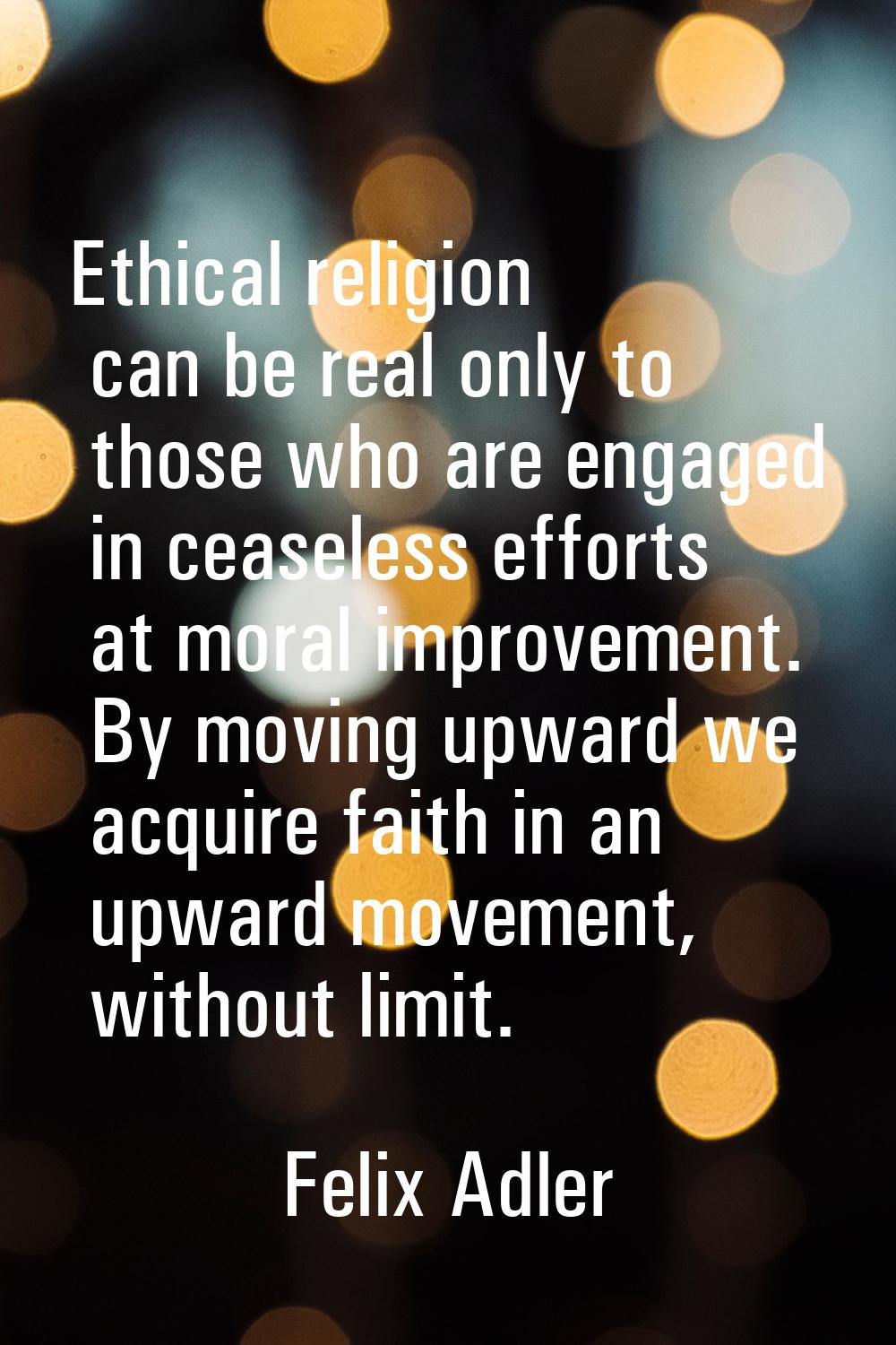 Ethical religion can be real only to those who are engaged in ceaseless efforts at moral improvemen