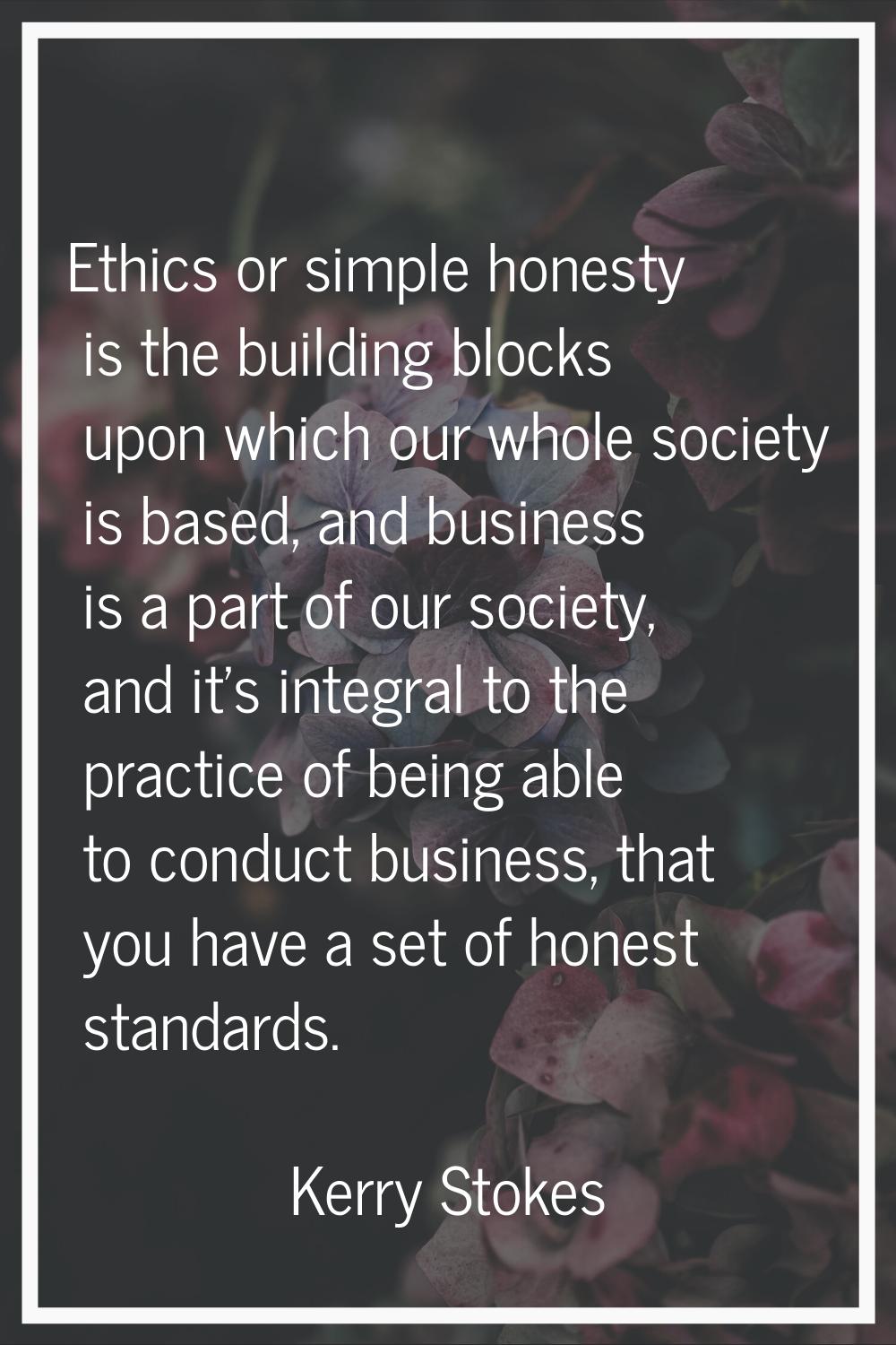Ethics or simple honesty is the building blocks upon which our whole society is based, and business