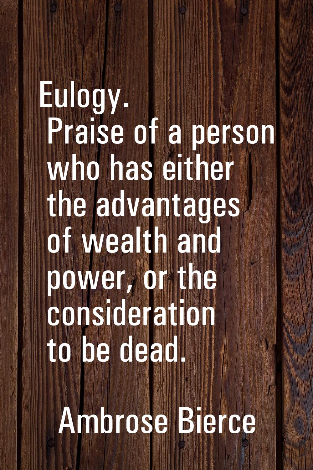 Eulogy. Praise of a person who has either the advantages of wealth and power, or the consideration 