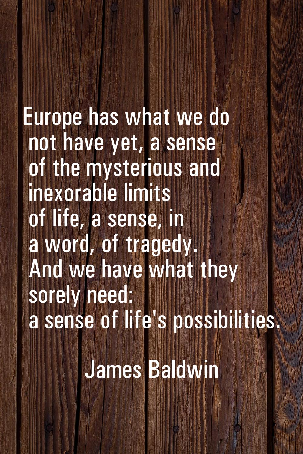Europe has what we do not have yet, a sense of the mysterious and inexorable limits of life, a sens